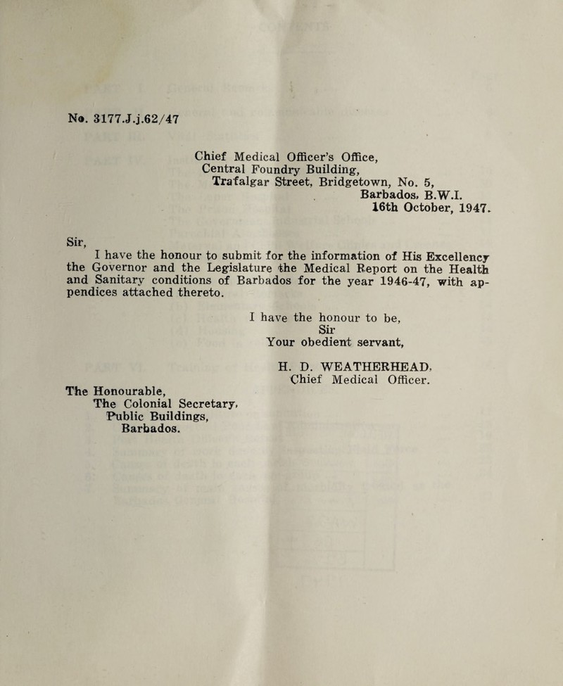 No. 3177.J.j.62/47 Chief Medical Officer’s Office, Central Foundry Building, Trafalgar Street, Bridgetown, No. 5, Barbados, B.W.I. 16th October, 1947* Sir, I have the honour to submit for the information of His Excellency the Governor and the Legislature the Medical Report on the Health and Sanitary conditions of Barbados for the year 1946-47, with ap¬ pendices attached thereto. I have the honour to be, Sir Your obedient servant. The Honourable, The Colonial Secretary, Public Buildings, Barbados. H. D. WEATHERHEAD, Chief Medical Officer.