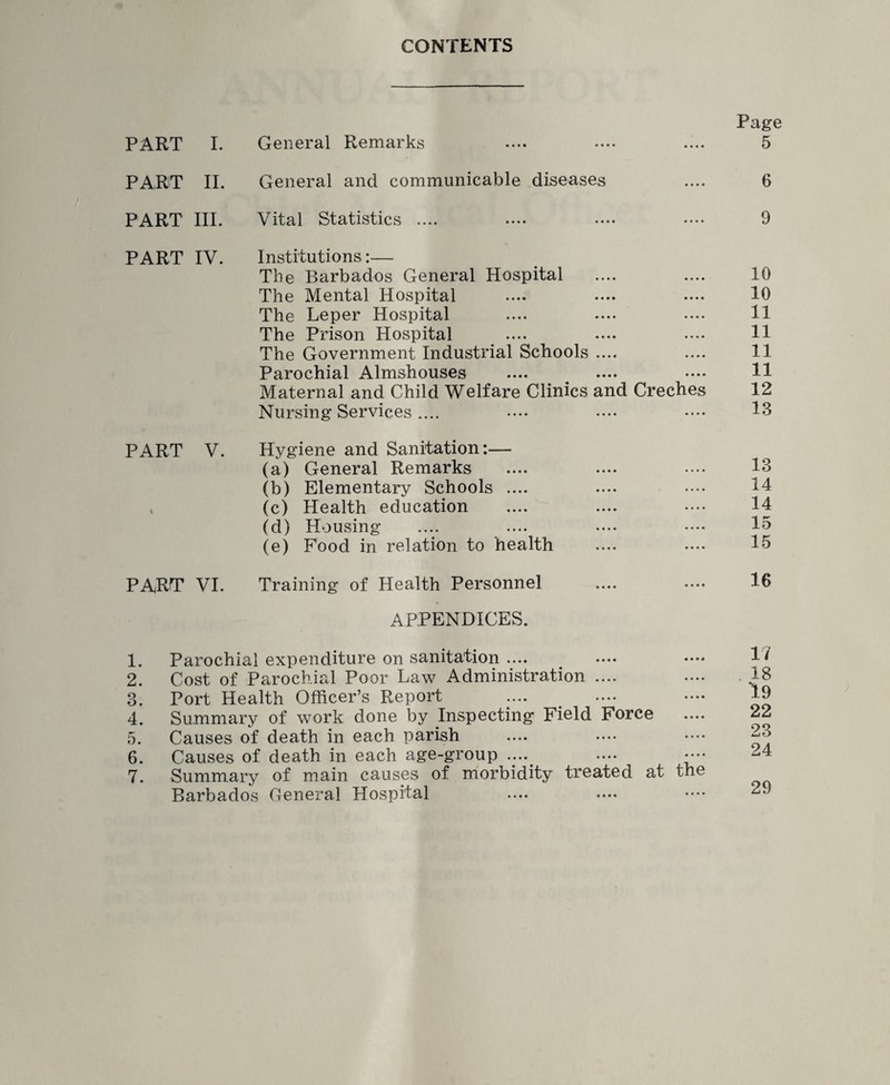 CONTENTS PART I. General Remarks PART II. General and communicable diseases PART III. Vital Statistics .... Page 5 6 9 PART IV. Institutions:— The Barbados General Hospital The Mental Hospital The Leper Hospital The Prison Hospital The Government Industrial Schools .... Parochial Almshouses Maternal and Child Welfare Clinics and Creches Nursing Services .... 10 10 11 11 11 11 12 13 PART V. Hygiene and Sanitation:— (a) General Remarks (b) Elementary Schools .... , (c) Health education (d) Housing (e) Food in relation to health 13 14 14 15 15 PART VI. Training of Health Personnel 16 APPENDICES. 1. Parochial expenditure on sanitation .... 2. Cost of Parochial Poor Law Administration .... 3. Port Health Officer’s Report 4. Summary of work done by Inspecting Field Force 5. Causes of death in each parish 6. Causes of death in each age-group .... .... • — 7. Summary of main causes of morbidity treated at the Barbados General Hospital 17 18 19 22 23 24 29