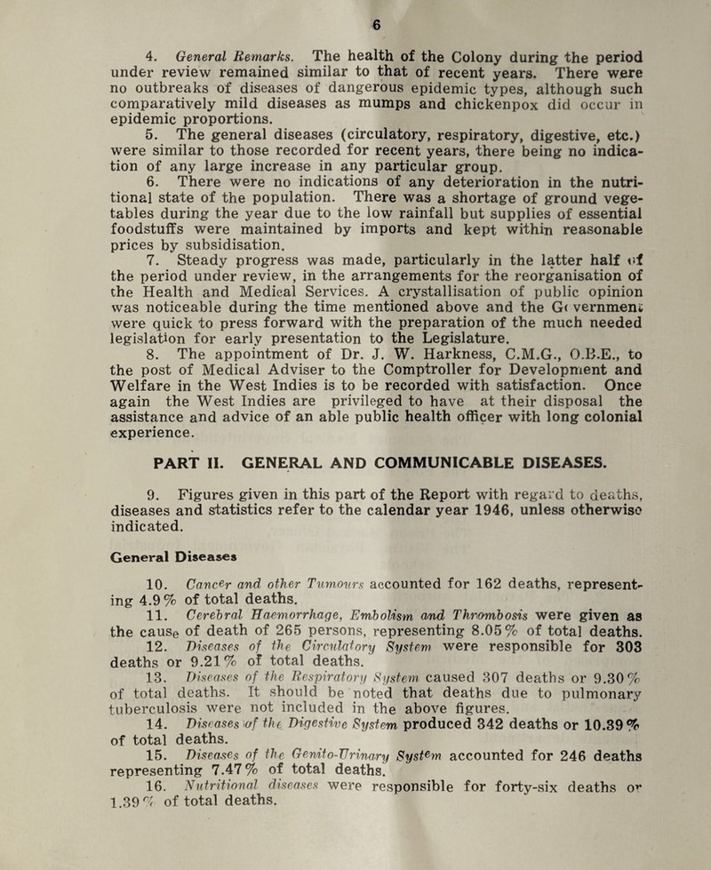 4. General Remarks. The health of the Colony during the period under review remained similar to that of recent years. There were no outbreaks of diseases of dangerous epidemic types, although such comparatively mild diseases as mumps and chickenpox did occur in epidemic proportions. 5. The general diseases (circulatory, respiratory, digestive, etc.) were similar to those recorded for recent years, there being no indica¬ tion of any large increase in any particular group. 6. There were no indications of any deterioration in the nutri¬ tional state of the population. There was a shortage of ground vege¬ tables during the year due to the low rainfall but supplies of essential foodstuffs were maintained by imports and kept within reasonable prices by subsidisation. 7. Steady progress was made, particularly in the latter half of the period under review, in the arrangements for the reorganisation of the Health and Medical Services. A crystallisation of public opinion was noticeable during the time mentioned above and the G< vernmeni were quick to press forward with the preparation of the much needed legislation for early presentation to the Legislature. 8. The appointment of Dr. J. W. Harkness, C.M.G., O.B.E., to the post of Medical Adviser to the Comptroller for Development and Welfare in the West Indies is to be recorded with satisfaction. Once again the West Indies are privileged to have at their disposal the assistance and advice of an able public health officer with long colonial experience. PART II. GENERAL AND COMMUNICABLE DISEASES. 9. Figures given in this part of the Report with regard to deaths, diseases and statistics refer to the calendar year 1946, unless otherwise indicated. General Diseases 10. Cancer and other Turn,ours accounted for 162 deaths, represent¬ ing 4.9% of total deaths. 11. Cerebral Haemorrhage, Embolism and Thrombosis were given as the cause of death of 265 persons, representing 8.05% of total deaths. 12. Diseases of the Circulatory System were responsible for 303 deaths or 9.21% of total deaths. 13. Diseases of the Respiratory System caused 307 deaths or 9.30% of total deaths. It should be noted that deaths due to pulmonar}7 tuberculosis were not included in the above figures. 14. Diseases >of the Digestive System produced 342 deaths or 10.39% of total deaths. 15. Diseases of the Genito-TJrinary System accounted for 246 deaths representing 7.47% of total deaths. 16. Nutritional diseases were responsible for forty-six deaths ov 1.39% of total deaths.