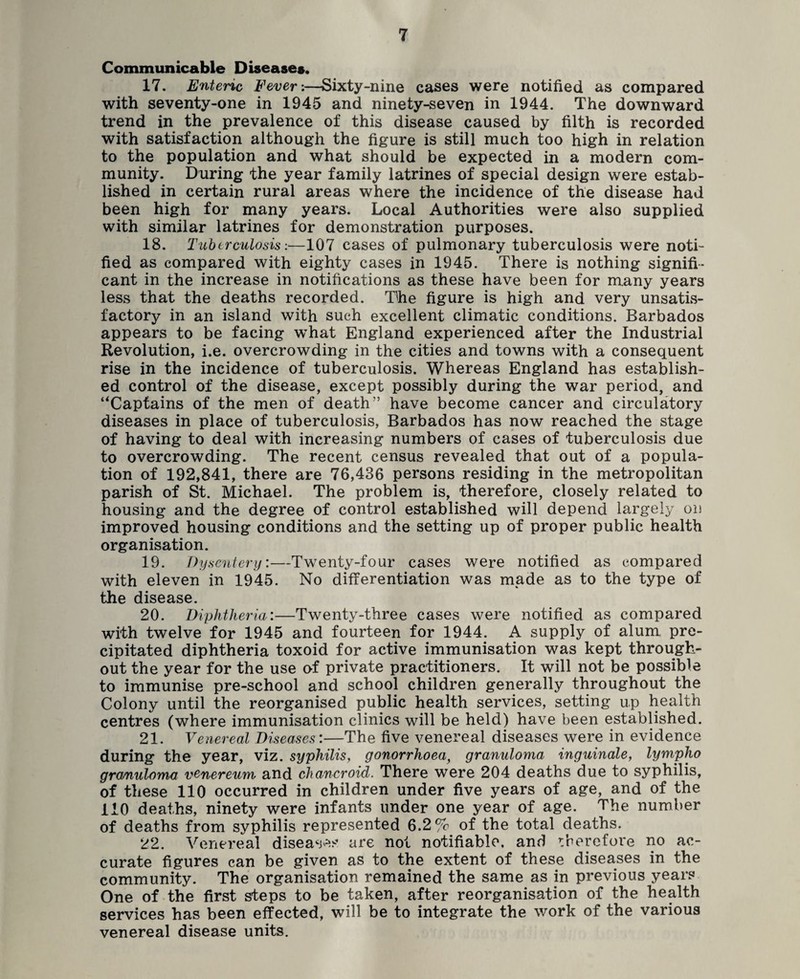 Communicable Diseases, 17. Enteric Fever:—Sixty-nine cases were notified as compared with seventy-one in 1945 and ninety-seven in 1944. The downward trend in the prevalence of this disease caused by filth is recorded with satisfaction although the figure is still much too high in relation to the population and what should be expected in a modern com¬ munity. During the year family latrines of special design were estab¬ lished in certain rural areas where the incidence of the disease had been high for many years. Local Authorities were also supplied with similar latrines for demonstration purposes. 18. Tuberculosis:—107 cases of pulmonary tuberculosis were noti¬ fied as compared with eighty cases in 1945. There is nothing signifi¬ cant in the increase in notifications as these have been for many years less that the deaths recorded. The figure is high and very unsatis¬ factory in an island with such excellent climatic conditions. Barbados appears to be facing what England experienced after the Industrial Revolution, i.e. overcrowding in the cities and towns with a consequent rise in the incidence of tuberculosis. Whereas England has establish¬ ed control of the disease, except possibly during the war period, and ‘'Captains of the men of death” have become cancer and circulatory diseases in place of tuberculosis, Barbados has now reached the stage of having to deal with increasing numbers of cases of tuberculosis due to overcrowding. The recent census revealed that out of a popula¬ tion of 192,841, there are 76,436 persons residing in the metropolitan parish of St. Michael. The problem is, therefore, closely related to housing and the degree of control established will depend largely on improved housing conditions and the setting up of proper public health organisation. 19. Dysentery:—Twenty-four cases were notified as compared with eleven in 1945. No differentiation was made as to the type of the disease. 20. Diphtheria:—Twenty-three cases were notified as compared with twelve for 1945 and fourteen for 1944. A supply of alum, pre¬ cipitated diphtheria toxoid for active immunisation was kept through¬ out the year for the use of private practitioners. It will not be possible to immunise pre-school and school children generally throughout the Colony until the reorganised public health services, setting up health centres (where immunisation clinics will be held) have been established. 21. Venereal Diseases:—The five venereal diseases were in evidence during the year, viz. syphilis, gonorrhoea, granuloma inguinale, lympho granuloma venereum and chancroid. There were 204 deaths due to syphilis, of these 110 occurred in children under five years of age, and of the 110 deaths, ninety were infants under one year of age. The number of deaths from syphilis represented 6.2% of the total deaths. 22. Venereal diseases are not notifiable, and therefore no ac¬ curate figures can be given as to the extent of these diseases in the community. The organisation remained the same as in previous years One of the first steps to be taken, after reorganisation of the health services has been effected, will be to integrate the work of the various venereal disease units.
