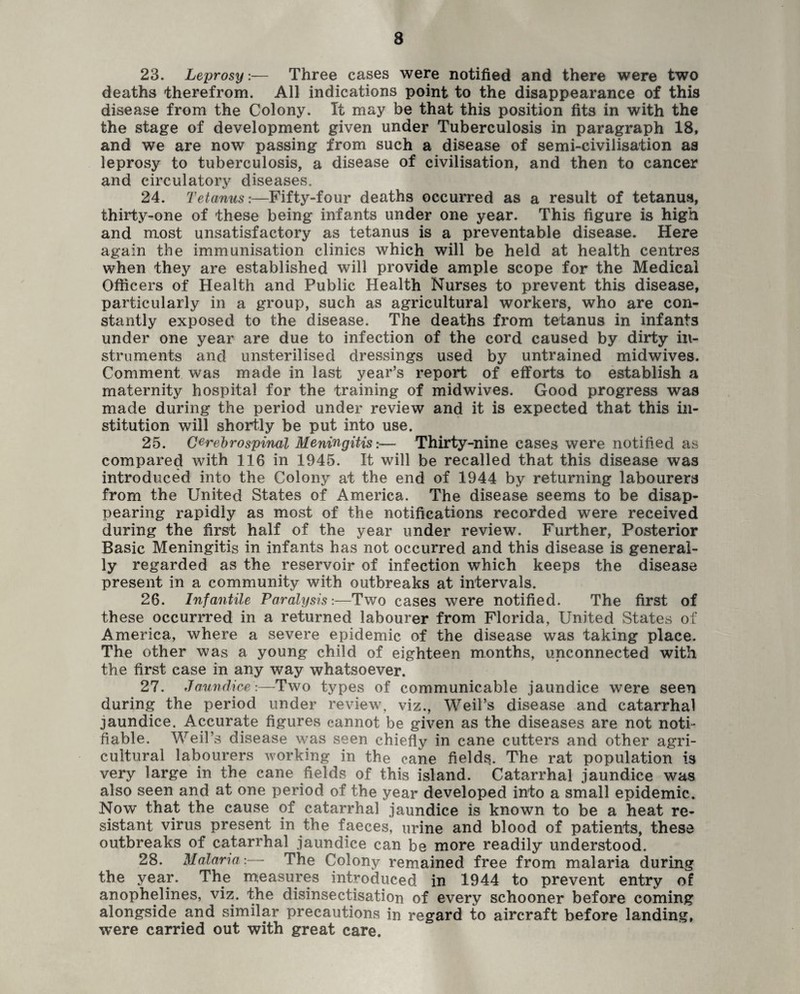 23. Leprosy:— Three cases were notified and there were two deaths therefrom. All indications point to the disappearance of this disease from the Colony. It may be that this position fits in with the the stage of development given under Tuberculosis in paragraph 18, and we are now passing from such a disease of semi-civilisation as leprosy to tuberculosis, a disease of civilisation, and then to cancer and circulatory diseases. 24. Tetanus:—Fifty-four deaths occurred as a result of tetanus, thirty-one of these being infants under one year. This figure is high and most unsatisfactory as tetanus is a preventable disease. Here again the immunisation clinics which will be held at health centres when they are established will provide ample scope for the Medical Officers of Health and Public Health Nurses to prevent this disease, particularly in a group, such as agricultural workers, who are con¬ stantly exposed to the disease. The deaths from tetanus in infants under one year are due to infection of the cord caused by dirty in¬ struments and unsterilised dressings used by untrained midwives. Comment was made in last year’s report of efforts to establish a maternity hospital for the training of midwives. Good progress was made during the period under review and it is expected that this in¬ stitution will shortly be put into use. 25. Cerebrospinal Meningitis:— Thirty-nine cases were notified as compared with 116 in 1945. It will be recalled that this disease was introduced into the Colony at the end of 1944 by returning labourers from the United States of America. The disease seems to be disap¬ pearing rapidly as most of the notifications recorded were received during the first half of the year under review. Further, Posterior Basic Meningitis in infants has not occurred and this disease is general¬ ly regarded as the reservoir of infection which keeps the disease present in a community with outbreaks at intervals. 26. Infantile Paralysis:—Two cases were notified. The first of these occurrred in a returned labourer from Florida, United States of America, where a severe epidemic of the disease was taking place. The other was a young child of eighteen months, unconnected with the first case in any way whatsoever. 27. Jaundice:—Two types of communicable jaundice were seen during the period under review, viz., Weil’s disease and catarrhal jaundice. Accurate figures cannot be given as the diseases are not noti¬ fiable. Weil’s disease was seen chiefly in cane cutters and other agri¬ cultural labourers working in the cane fields. The rat population is very large in the cane fields of this island. Catarrhal jaundice was also seen and at one period of the year developed into a small epidemic. Now that the cause of catarrhal jaundice is known to be a heat re¬ sistant virus present in the faeces, urine and blood of patients, these outbreaks of catarrhal jaundice can be more readily understood. 28. Malaria:— The Colony remained free from malaria during the year. The measures introduced in 1944 to prevent entry of anophelines, viz. the disinsectisation of every schooner before coming alongside and similar precautions in regard to aircraft before landing, were carried out with great care.