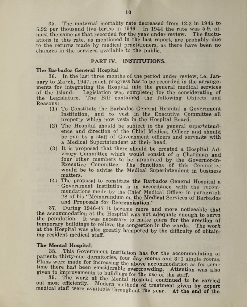 35. The maternal mortality rate decreased from 12.2 in 1945 to 5.92 per thousand live births in 1946. In 1944 the rate was 5.9, al¬ most the same as that recorded for the year under review. The fluctu¬ ations in this rate, as mentioned in the last report, are probably due to the returns made by medical practitioners, as there have been no changes in the services available to the public. PART IV. INSTITUTIONS. The Barbados General Hospital 36. In the last three months of the period under review, i.e. Jan¬ uary to March, 1947, much progress has to be recorded in the arrange- ments for integrating the Hospital into the general medical services of the Island. Legislation was completed for the consideration of the Legislature. The Bill contained the following Objects and Reasons:— (1) To Constitute the Barbados General Hospital a Government Institution, and to vest in the Executive Committee all property which now vests in the Hospital Board. (2) The Hospital should be subject to the general superintend¬ ence and direction of the Chief Medical Officer and should be run by a staff of Government officers and servants with a Medical Superintendent at their head. (3) It is proposed that there should be created a Hospital Ad¬ visory Committee which would consist of a Chariman and four other members to be appointed by the Governor-in- Executive Committee. The functions of this Committee would be to advise the Medical Superintendent in business matters. (4) The proposal to constitute the Barbados General Hospital a Government Institution is in accordance with the recoin mendations made by the Chief Medical Officer in paragraph 28 of his “Memorandum on the Medical Services of Barbados and Proposals for Reorganisation.’' 37. During 1946-47 it became more and more noticeable that the accommodation at the Hospital was not adequate enough to serve the population. . It was necessary to make plans for the erection of temporary buildings to relieve the congestion in the wards. The work at the Hospital was also greatly hampered by the difficulty of obtain¬ ing resident medical staff. The Mental Hospital. . Government Institution has for the accommodation of patients thirty-one dormitories, four day rooms and 311 single rooms. Plans were made f°r increasing the above accommodation as for some time there had been considerable overcrowding. Attention was also gwen to improvements to buildings for the use of the staff. 39. The woik at the Mental Hospital continued to be carried out most efficiently. Modern methods of treatment given by expert medical staff were available throughout the year. At the end of the