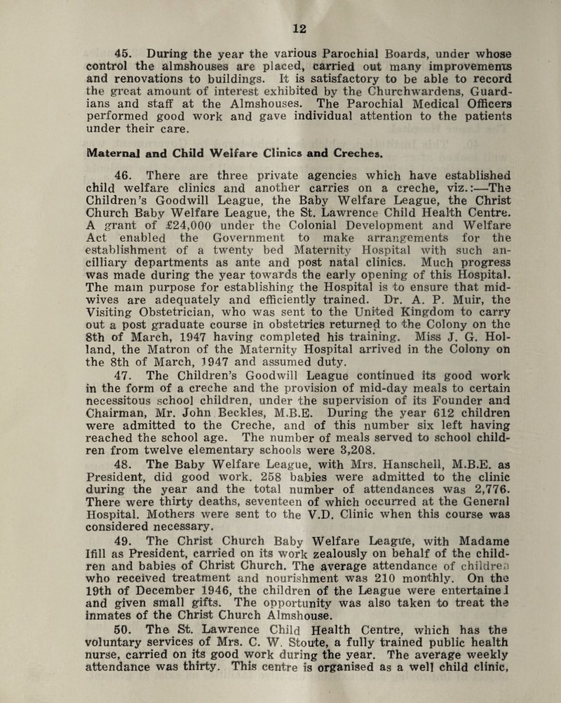 45. During the year the various Parochial Boards, under whose control the almshouses are placed, carried out many improvements and renovations to buildings. It is satisfactory to be able to record the great amount of interest exhibited by the Churchwardens, Guard¬ ians and staff at the Almshouses. The Parochial Medical Officers performed good work and gave individual attention to the patients under their care. Maternal and Child Welfare Clinics and Creches. 46. There are three private agencies which have established child welfare clinics and another carries on a creche, viz.:—The Children’s Goodwill League, the Baby Welfare League, the Christ Church Baby Welfare League, the St. Lawrence Child Health Centre. A grant of £24,000 under the Colonial Development and Welfare Act enabled the Government to make arrangements for the establishment of a twenty bed Maternity Hospital with such an- cilliary departments as ante and post natal clinics. Much progress was made during the year towards the early opening of this Hospital. The mam purpose for establishing the Hospital is to ensure that mid¬ wives are adequately and efficiently trained. Dr. A. P. Muir, the Visiting Obstetrician, who was sent to the United Kingdom to carry out a post graduate course in obstetrics returned to the Colony on the 8th of March, 1947 having completed his training. Miss J. G. Hol¬ land, the Matron of the Maternity Hospital arrived in the Colony on the 8th of March, 1947 and assumed duty. 47. The Children’s Goodwill League continued its good work in the form of a creche and the provision of mid-day meals to certain necessitous school children, under the supervision of its Founder and Chairman, Mr. John Beckles, M.B.E. During the year 612 children were admitted to the Creche, and of this number six left having reached the school age. The number of meals served to school child¬ ren from twelve elementary schools were 3,208. 48. The Baby Welfare League, with Mrs. Hanschell, M.B.E. as President, did good work. 258 babies were admitted to the clinic during the year and the total number of attendances was 2,776. There were thirty deaths, seventeen of which occurred at the General Hospital. Mothers were sent to the V.D. Clinic when this course was considered necessary. 49. The Christ Church Baby Welfare League, with Madame Ifill as President, carried on its work zealously on behalf of the child¬ ren and babies of Christ Church. The average attendance of children who received treatment and nourishment was 210 monthly. On the 19th of December 1946, the children of the League were entertainel and given small gifts. The opportunity was also taken to treat the inmates of the Christ Church Almshouse. 50. The St. Lawrence Child Health Centre, which has the voluntary services of Mrs. C. W. Stoute, a fully trained public health nurse, carried on its good work during the year. The average weekly attendance was thirty. This centre is organised as a well child clinic,