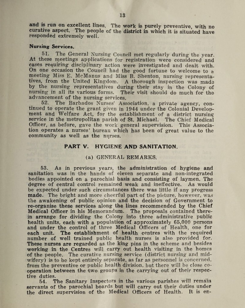and is run on excellent lines. The work is purely preventive, with no curative aspect. The people of the district in which it is situated have responded extremely well. Nursing Services. 51. The General Nursing Council met regularly during the year. At these nieetings applications for registration were considered and cases requiring disciplinary action were investigated and dealt with. On one occasion the Council had the good fortune to welcome to a meeting Miss E. McManus and Miss B. iShenton, nursing representa¬ tives, from the United Kingdom. A thorough inspection was made by the nursing representatives during their stay in the Colony of nursing in all its various forms. Their visit should do much for the advancement of the nursing services. 52. The Barbados Nurses’ Association, a private agency, con¬ tinued to operate the grant given in 1944 under the Colonial Develop¬ ment and Welfare Act, for the establishment of a district nursing service in the metropolitan parish of St. Michael. The Chief Medical Officer, as before, gave the work general supervision. This Associa¬ tion operates a nurses’ bureau which has been of great value to the community as well as the nurses. PART V. HYGIENE AND SANITATION. (a) GENERAL REMARKS. 53. As in previous years, the administration of hygiene and sanitation was in the hands of eleven separate and non-integrated bodies appointed on a parochial basis and consisting of laymen. The degree of central control remained weak and ineffective. As would be expected under such circumstances there was little if any progress made. The bright and more cheerful part of the picture, however, was the awakening of public opinion and the decision of Government to re-organise these services along the lines recommended by the Chief Medical Officer in his Memorandum. The proposals contained there¬ in arrange for dividing the Colony into three administrative public health units, each with a population of approximately 65,000 persons and under the control of three Medical Officers of Health, one for each unit. The establishment of health centres with the required number of well trained public health nurses is also provided for. These nurses are regarded as the king pins in the scheme and besides working in the Centres will carry out health visiting in the homes of the people. The curative nursing service (district nursing and mid¬ wifery) is to be kept entirely separate, as far as personnel is concerned, from the preventive or public health division, but there will be close co¬ operation between the two groups in the carrying out of their respec¬ tive duties. 54. The Sanitary Inspectors in the various parishes will remain servants of the parochial boards but will carry out their duties under the direct supervision of the Medical Officers of Health. It is ec-