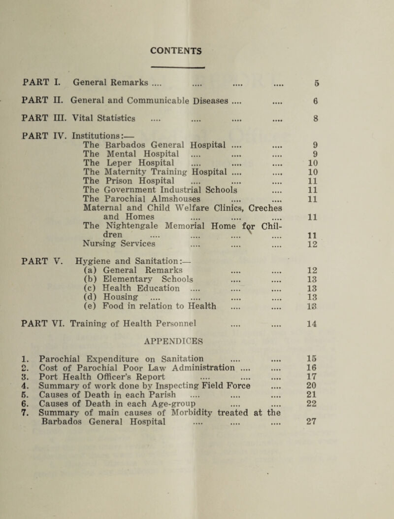 CONTENTS PART I. General Remarks .... PART II. General and Communicable Diseases .... PART III. Vital Statistics PART IV. Institutions:— The Barbados General Hospital .... The Mental Hospital The Leper Hospital The Maternity Training Hospital .... The Prison Hospital The Government Industrial Schools The Parochial Almshouses Maternal and Child Welfare Clinics, Creches and Homes The Nursing Services PART V. Hygiene and Sanitation:— (a) General Remarks (b) Elementary Schools (c) Health Education (d) Housing (e) Food in relation to Health PART VI. Training of Health Personnel APPENDICES 1. Parochial Expenditure on Sanitation 2. Cost of Parochial Poor Law Administration .... 3. Port Health Officer’s Report 4. Summary of work done by Inspecting Field Force 5. Causes of Death in each Parish 6. Causes of Death in each Age-group 7. Summary of main causes of Morbidity treated at the Barbados General Hospital Nightengale Memorial Home for Chil- Irpn •••# •••* •••• •. * *