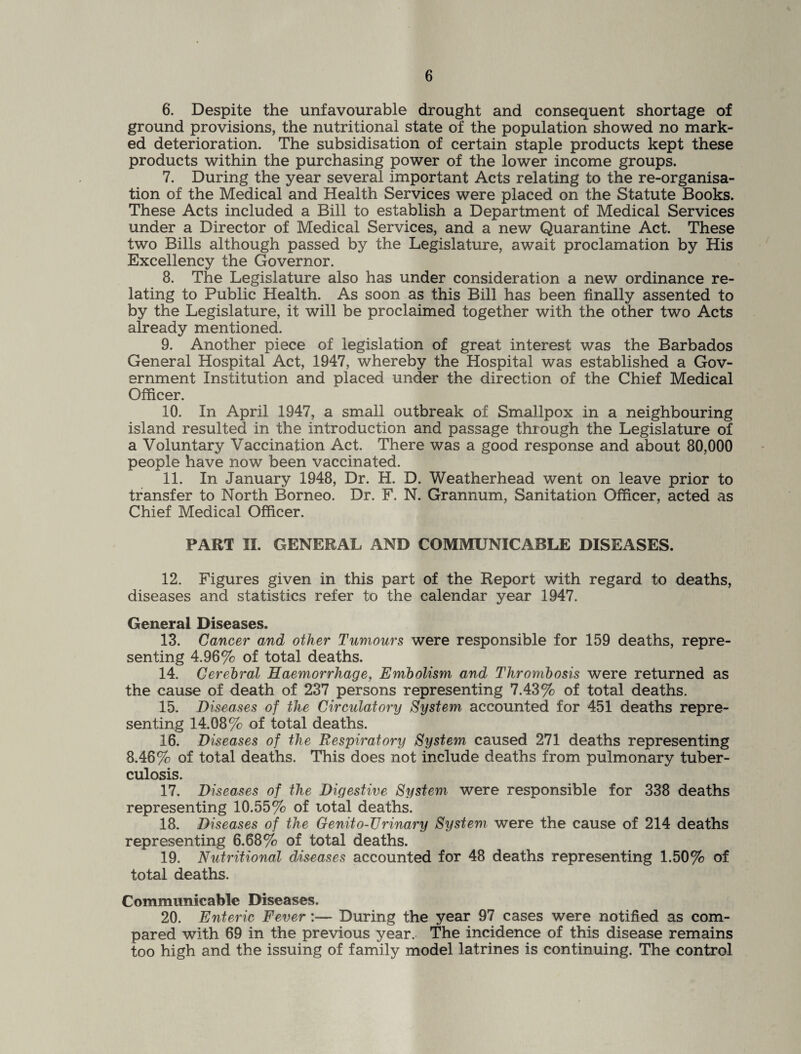 6. Despite the unfavourable drought and consequent shortage of ground provisions, the nutritional state of the population showed no mark¬ ed deterioration. The subsidisation of certain staple products kept these products within the purchasing power of the lower income groups. 7. During the year several important Acts relating to the re-organisa¬ tion of the Medical and Health Services were placed on the Statute Books. These Acts included a Bill to establish a Department of Medical Services under a Director of Medical Services, and a new Quarantine Act. These two Bills although passed by the Legislature, await proclamation by His Excellency the Governor. 8. The Legislature also has under consideration a new ordinance re¬ lating to Public Health. As soon as this Bill has been finally assented to by the Legislature, it will be proclaimed together with the other two Acts already mentioned. 9. Another piece of legislation of great interest was the Barbados General Hospital Act, 1947, whereby the Hospital was established a Gov¬ ernment Institution and placed under the direction of the Chief Medical Officer. 10. In April 1947, a small outbreak of Smallpox in a neighbouring island resulted in the introduction and passage through the Legislature of a Voluntary Vaccination Act. There was a good response and about 80,000 people have now been vaccinated. 11. In January 1948, Dr. H. D. Weatherhead went on leave prior to transfer to North Borneo. Dr. F. N. Grannum, Sanitation Officer, acted as Chief Medical Officer. PART II. GENERAL AND COMMUNICABLE DISEASES. 12. Figures given in this part of the Report with regard to deaths, diseases and statistics refer to the calendar year 1947. General Diseases. 13. Cancer and other Tumours were responsible for 159 deaths, repre¬ senting 4.96% of total deaths. 14. Cerebral Haemorrhage, Embolism and Thrombosis were returned as the cause of death of 237 persons representing 7.43% of total deaths. 15. Diseases of the Circulatory System accounted for 451 deaths repre¬ senting 14.08% of total deaths. 16. Diseases of the Respiratory System caused 271 deaths representing 8.46% of total deaths. This does not include deaths from pulmonary tuber¬ culosis. 17. Diseases of the Digestive System were responsible for 338 deaths representing 10.55% of total deaths. 18. Diseases of the Genito-TJrinary System were the cause of 214 deaths representing 6.68% of total deaths. 19. Nutritional diseases accounted for 48 deaths representing 1.50% of total deaths. Communicable Diseases. 20. Enteric Fever:— During the year 97 cases were notified as com¬ pared with 69 in the previous year. The incidence of this disease remains too high and the issuing of family model latrines is continuing. The control