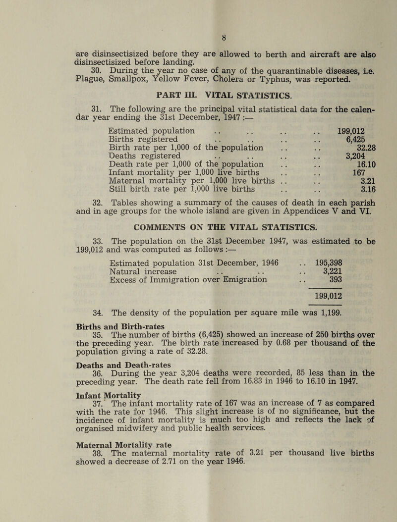 are disinsectisized before they are allowed to berth and aircraft are also disinsectisized before landing. 30. During the year no case of any of the quarantinable diseases, i.e. Plague, Smallpox, Yellow Fever, Cholera or Typhus, was reported. PART III. VITAL STATISTICS. 31. The following are the principal vital statistical data for the calen¬ dar year ending the 31st December, 1947 :— Estimated population .. .. .. .. 199,012 Births registered .. .. .. .. 6,425 Birth rate per 1,000 of the population .. .. 32.28 Deaths registered .. .. .. .. 3,204 Death rate per 1,000 of the population .. .. 16.10 Infant mortality per 1,000 live births .. .. 167 Maternal mortality per 1,000 live births .. .. 3.21 Still birth rate per 1,000 live births .. .. 3.16 32. Tables showing a summary of the causes of death in each parish and in age groups for the whole island are given in Appendices V and VI. COMMENTS ON THE VITAL STATISTICS. 33. The population on the 31st December 1947, was estimated to be 199,012 and was computed as follows :— Estimated population 31st December, 1946 .. 195,398 Natural increase .. .. .. 3,221 Excess of Immigration over Emigration .. 393 199,012 34. The density of the population per square mile was 1,199. Births and Birth-rates 35. The number of births (6,425) showed an increase of 250 births over the preceding year. The birth rate increased by 0.68 per thousand of the population giving a rate of 32.28. Deaths and Death-rates 36. During the year 3,204 deaths were recorded, 85 less than in the preceding year. The death rate fell from 16.83 in 1946 to 16.10 in 1947. Infant Mortality 37. The infant mortality rate of 167 was an increase of 7 as compared with the rate for 1946. This slight increase is of no significance, but the incidence of infant mortality is much too high and reflects the lack of organised midwifery and public health services. Maternal Mortality rate 38. The maternal mortality rate of 3.21 per thousand live births showed a decrease of 2.71 on the year 1946.