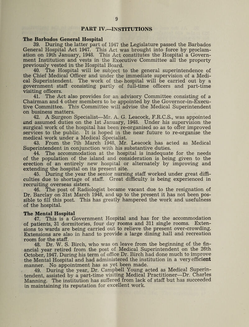 PART IV.—INSTITUTIONS The Barbados General Hospital 39. During the latter part of 1947 the Legislature passed the Barbados General Hospital Act 1947. This Act was brought into force by proclam¬ ation on 19th January, 1948. This Act constitutes the Hospital a Govern¬ ment Institution and vests in the Executive Committee all the property previously vested in the Hospital Board. 40. The Hospital will be subject to the general superintendence of the Chief Medical Officer and under the immediate supervision of a Medi¬ cal Superintendent. The work of the* hospital will be carried out by a government staff consisting partly of full-time officers and part-time visiting officers. 41. The Act also provides for an advisory Committee consisting of a Chairman and 4 other members to be appointed by the Governor-in-Execu- tive Committee. This Committee will advise the Medical Superintendent on business matters. 42. A Surgeon Specialist—Mr. A. G. Leacock, F.R.C.S., was appointed and assumed duties on the 1st January, 1948. Under his supervision the surgical work of the hospital has been re-organised so as to offer improved services to the public. It is hoped in the near future to re-organise the medical work under a Medical Specialist. 43. From the 7th March 1948, Mr. Leacock has acted as Medical Superintendent in conjunction with his substantive duties. 44. The accommodation at the hospital is inadequate for the needs of the population of the island and consideration is being given to the erection of an entirely new hospital or alternately by improving and extending the hospital on its present site. 45. During the year the senior nursing staff worked under great diffi¬ culties due to shortage of staff. Great difficulty is being experienced in recruiting overseas sisters. 46. The post of Radiologist became vacant due to the resignation of Dr. Barclay on 31st March 1948, and up to the present it has not been pos¬ sible to fill this post. This has greatly hampered the work and usefulness of the hospital. The Mental Hospital 47. This is a Government Hospital and has for the accommodation of patients, 31 dormitories, four day rooms and 311 single rooms. Exten¬ sions to wards are being carried out to relieve the present over-crowding. Extensions are also in hand to provide a large dining hall and recreation room for the staff. 48. Dr. W. S. Birch, who was on leave from the beginning of the fin¬ ancial year retired from the post of Medical Superintendent on the 26th October, 1947. During his term of office Dr. Birch had done much to improve the Mental Hospital and had administered the institution in a very efficient manner. No appointment has as yet been made. 49. During the year, Dr. Campbell Young acted as Medical Superin¬ tendent, assisted by a part-time visiting Medical Practitioner—Dr. Charles Manning. The institution has suffered from lack of staff but has succeeded in maintaining its reputation for excellent work.