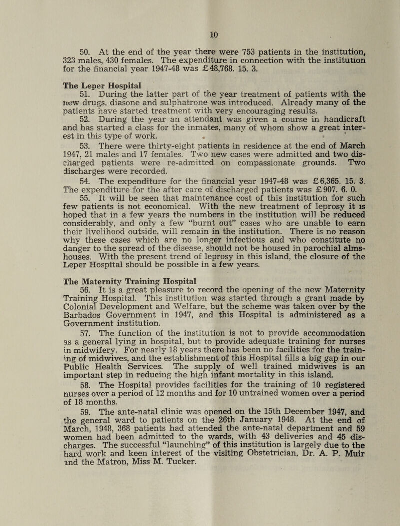 50. At the end of the year there were 753 patients in the institution, 323 males, 430 females. The expenditure in connection with the institution for the financial year 1947-48 was £48,768. 15. 3. The Leper Hospital 51. During the latter part of the year treatment of patients with the new drugs, diasone and sulphatrone was introduced. Already many of the patients have started treatment with very encouraging results. 52. During the year an attendant was given a course in handicraft and has started a class for the inmates, many of whom show a great inter¬ est in this type of work. « 53. There were thirty-eight patients in residence at the end of March 1947, 21 males and 17 females. Two new cases were admitted and two dis¬ charged patients were re-admitted on compassionate grounds. Two discharges were recorded. 54. The expenditure for the financial year 1947-48 was £6,365. 15. 3. The expenditure for the after care of discharged patients was £ 907. 6. 0. 55. It will be seen that maintenance cost of this institution for such few patients is not economical. With the new treatment of leprosy it is hoped that in a few years the numbers in the institution will be reduced considerably, and only a few “burnt out” cases who are unable to earn their livelihood outside, will remain in the institution. There is no reason why these cases which are no longer infectious and who constitute no danger to the spread of the disease, should not be housed in parochial alms¬ houses. With the present trend of leprosy in this island, the closure of the Leper Hospital should be possible in a few years. The Maternity Training Hospital 56. It is a great pleasure to record the opening of the new Maternity Training Hospital. This institution was started through a grant made b> Colonial Development and Welfare, but the scheme was taken over by the Barbados Government in 1947, and this Hospital is administered as a Government institution. 57. The function of the institution is not to provide accommodation as a general lying in hospital, but to provide adequate training for nurses in midwifery. For nearly 18 years there has been no facilities for the train¬ ing of midwives, and the establishment of this Hospital fills a big gap in our Public Health Services. The supply of well trained midwives is an important step in reducing the high infant mortality in this island. 58. The Hospital provides facilities for the training of 10 registered nurses over a period of 12 months and for 10 untrained women over a period of 18 months. 59. The ante-natal clinic was opened on the 15th December 1947, and the general ward to patients on the 26th January 1948. At the end of March, 1948, 368 patients had attended the ante-natal department and 59 women had been admitted to the wards, with 43 deliveries and 45 dis¬ charges. The successful “launching” of this institution is largely due to the hard work and keen interest of the visiting Obstetrician, Dr. A. P. Muir and the Matron, Miss M. Tucker.