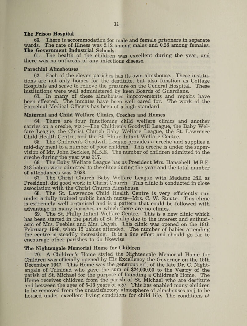 The Prison Hospital 60. There is accommodation for male and female prisoners in separate wards. The rate of illness was 2.12 among males and 0.28 among females. The Government Industrial Schools 61. The health of the children was excellent during the year, and there was no outbreak of any infectious disease. Parochial Almshouses 62. Each of the eleven parishes has its own almshouse. These institu¬ tions are not only homes for the destitute, but also funstion as Cottage Hospitals and serve to relieve the pressure on the General Hospital. These institutions were well administered by keen Boards of Guardians. 63. In many of these almshouses improvements and repairs have been effected. The inmates have been well cared for. The work of the Parochial Medical Officers has been of a high standard. Maternal and Child Welfare Clinics, Creches and Homes 64. There are four functioning child welfare clinics and another carries on a creche, viz :—The Children’s Goodwill League, the Baby Wel¬ fare League, the Christ Church Baby Welfare League, the St. Lawrence Child Health Centre, and the St. Philip Infant Welfare Centre. 65. The Children’s Goodwill League provides a creche and supplies a mid-day meal to a number of poor children. This creche is under the super¬ vision of Mr. John Beckles, M.B.E. The number of children admitted to the creche during the year was 317. 66. The Baby Welfare League has as President Mrs. Hanschell, M.B.E. 218 babies were admitted to the clinic during the year and the total number of attendances was 2,638. 67. The Christ Church Baby Welfare League with Madame Ifill as President, did good work in Christ Church. This clinic is conducted in close association with the Christ Church Almshouse. 68. The St. Lawrence Child Health Centre is very efficiently run under a fully trained public health nurse—Mrs. C. W. Stoute. This clinic is extremely well organised and is a pattern that could be followed with advantage in many parishes in which there are no clinics. 69. The St. Philip Infant Welfare Centre. This is a new clinic which has been started in the parish of St. Philip due to the interest and enthusi- * asm of Mrs. Peebles and Mrs. Daysh. This clinic was opened on the 18th February 1948, when 15 babies attended. The number of babies attending the centre is steadily increasing. It is a fine effort and should go far to encourage other parishes to do likewise. The Nightengale Memorial Home for Children 70. A Children’s Home styled the Nightengale Memorial Home for Children was officially opened by His Excellency the Governor on the 15th December 1947. This Home was the generous gift of the late Dr. C. Night¬ engale of Trinidad who gave the sum of $24,000.00 to the Vestry of the parish of St. Michael for the purpose of founding a Children’s Home. The Home receives children from the parish of St. Michael who are destitute and between the ages of 5-18 years of age. This has enabled many children to be removed from the unsatisfactory atmosphere of almshouses and. to be housed under excellent living conditions for child life. The conditions a*