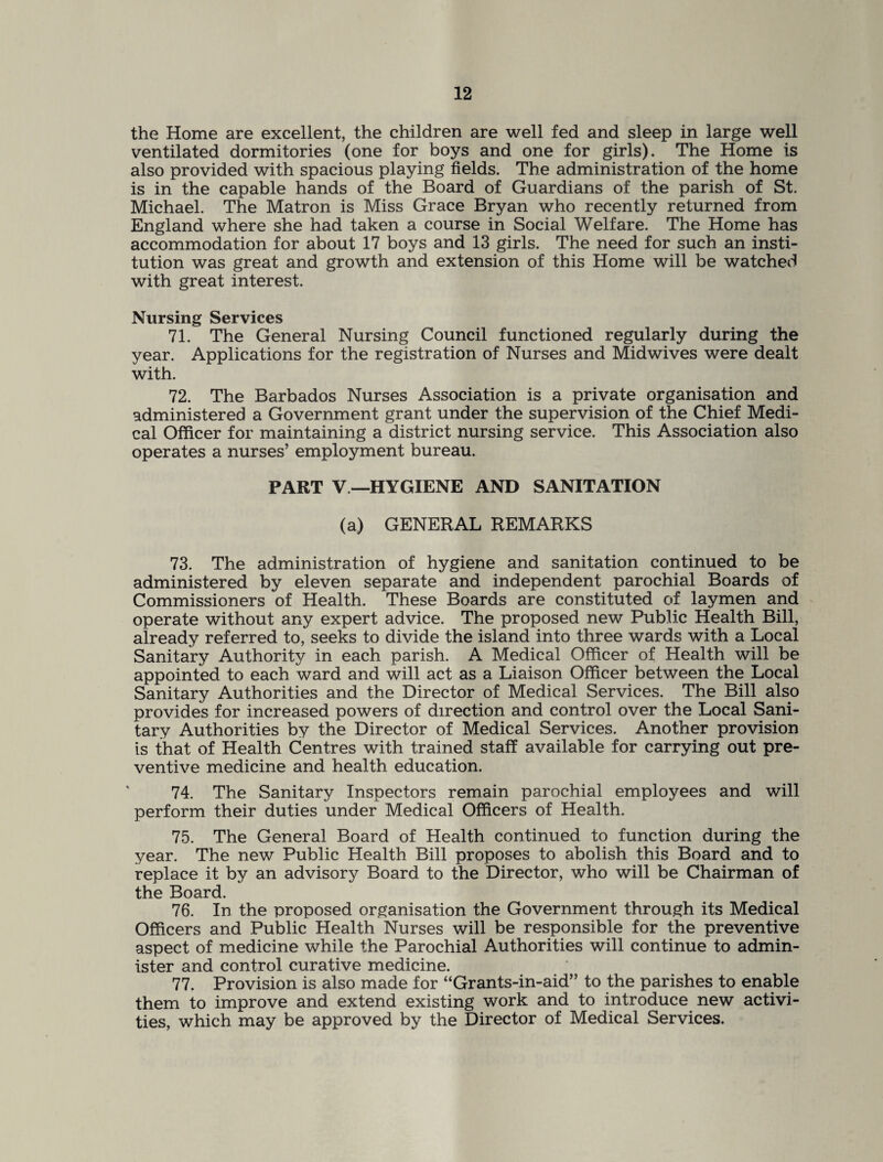 the Home are excellent, the children are well fed and sleep in large well ventilated dormitories (one for boys and one for girls). The Home is also provided with spacious playing fields. The administration of the home is in the capable hands of the Board of Guardians of the parish of St. Michael. The Matron is Miss Grace Bryan who recently returned from England where she had taken a course in Social Welfare. The Home has accommodation for about 17 boys and 13 girls. The need for such an insti¬ tution was great and growth and extension of this Home will be watched with great interest. Nursing Services 71. The General Nursing Council functioned regularly during the year. Applications for the registration of Nurses and Midwives were dealt with. 72. The Barbados Nurses Association is a private organisation and administered a Government grant under the supervision of the Chief Medi¬ cal Officer for maintaining a district nursing service. This Association also operates a nurses’ employment bureau. PART V —HYGIENE AND SANITATION (a) GENERAL REMARKS 73. The administration of hygiene and sanitation continued to be administered by eleven separate and independent parochial Boards of Commissioners of Health. These Boards are constituted of laymen and operate without any expert advice. The proposed new Public Health Bill, already referred to, seeks to divide the island into three wards with a Local Sanitary Authority in each parish. A Medical Officer of Health will be appointed to each ward and will act as a Liaison Officer between the Local Sanitary Authorities and the Director of Medical Services. The Bill also provides for increased powers of direction and control over the Local Sani¬ tary Authorities by the Director of Medical Services. Another provision is that of Health Centres with trained staff available for carrying out pre¬ ventive medicine and health education. 74. The Sanitary Inspectors remain parochial employees and will perform their duties under Medical Officers of Health. 75. The General Board of Health continued to function during the year. The new Public Health Bill proposes to abolish this Board and to replace it by an advisory Board to the Director, who will be Chairman of the Board. 76. In the proposed organisation the Government through its Medical Officers and Public Health Nurses will be responsible for the preventive aspect of medicine while the Parochial Authorities will continue to admin¬ ister and control curative medicine. 77. Provision is also made for “Grants-in-aid” to the parishes to enable them to improve and extend existing work and to introduce new activi¬ ties, which may be approved by the Director of Medical Services.