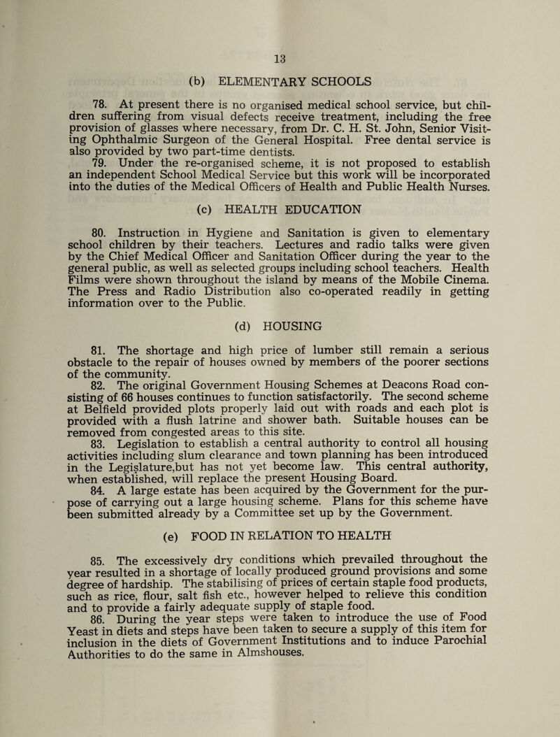 (b) ELEMENTARY SCHOOLS 78. At present there is no organised medical school service, but chil¬ dren suffering from visual defects receive treatment, including the free provision of glasses where necessary, from Dr. C. H. St. John, Senior Visit¬ ing Ophthalmic Surgeon of the General Hospital. Free dental service is also provided by two part-time dentists. 79. Under the re-organised scheme, it is not proposed to establish an independent School Medical Service but this work will be incorporated into the duties of the Medical Officers of Health and Public Health Nurses. (c) HEALTH EDUCATION 80. Instruction in Hygiene and Sanitation is given to elementary school children by their teachers. Lectures and radio talks were given by the Chief Medical Officer and Sanitation Officer during the year to the general public, as well as selected groups including school teachers. Health Films were shown throughout the island by means of the Mobile Cinema. The Press and Radio Distribution also co-operated readily in getting information over to the Public. (d) HOUSING 81. The shortage and high price of lumber still remain a serious obstacle to the repair of houses owned by members of the poorer sections of the community. 82. The original Government Housing Schemes at Deacons Road con¬ sisting of 66 houses continues to function satisfactorily. The second scheme at Belfield provided plots properly laid out with roads and each plot is provided with a flush latrine and shower bath. Suitable houses can be removed from congested areas to this site. 83. Legislation to establish a central authority to control all housing activities including slum clearance and town planning has been introduced in the Legislature,but has not yet become law. This central authority, when established, will replace the present Housing Board. 84. A large estate has been acquired by the Government for the pur¬ pose of carrying out a large housing scheme. Plans for this scheme have been submitted already by a Committee set up by the Government. (e) FOOD IN RELATION TO HEALTH 85. The excessively dry conditions which prevailed throughout the year resulted in a shortage of locally produced ground provisions and some degree of hardship. The stabilising of prices of certain staple food products, such as rice, flour, salt fish etc., however helped to relieve this condition and to provide a fairly adequate supply of staple food. 86. During the year steps were taken to introduce the use of Food Yeast in diets and steps have been taken to secure a supply of this item for inclusion in the diets of Government Institutions and to induce Parochial Authorities to do the same in Almshouses.