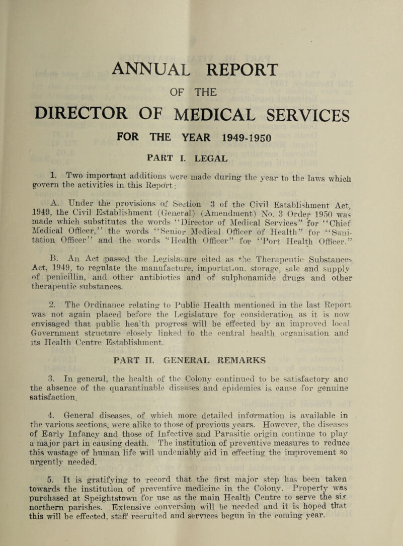 ANNUAL REPORT OF THE DIRECTOR OF MEDICAL SERVICES FOR THE YEAR 1949-1950 PART I. LEGAL 1. Two important additions were made during* the year* to the laws which govern tire activities in this Rerpdrt: A. Under tire provisions oif Section 3 of the Civil Establishment Act, 1949, the Civil Establishment (General) (Amendment) No. 3 Order 1950 was made which substitutes the words “Director of Medical Services” for “Chief Medical Officer,” the words “Senior Medical Officer of Health” for “Sani¬ tation Officer” and the Avords ‘'Health Officer” for “Port Health Officer.” B. An Act (passed the Legislature cited as the Therapeutic- Substances Act, 1949, to regulate the manufacture, importation, storage, sale and supply of penicillin, and other antibiotics and of sulphonamide drugs and other therapeutic substances. 2. The Ordinance relating to Public Health mentioned in the last Report Avas not again placed before the Legislature for consideration as it is hoav envisaged that public hea!th progress will be effected by an improved local Government structure closely linked to the central health organisation and its Health Centre Establishment. PART II. GENERAL REMARKS 3. In general, the health of the Colony continued to be satisfactory and the absence of the quarantinable diseases and epidemics is cause for genuine satisfaction. 4. General diseases, of which more detailed information is available in the various sections, were alike to those of previous years. HoweA^er, the diseases of Early Infancy and those of Infective and Parasitic origin continue to play a major part in causing death. The institution of preventive measures to reduce this wastage of human life will undeniably laid in effecting the improvement so urgently needed. 5. It is gratifying to record that the first major step has been taken towards the institution of preventive medicine in the Colony. Property was purchased at SpeightstoAvn for use as the main Health Centre to serve the six northern parishes. Extensive conversion will be needed and it is hoped that this will be effected, staff recruited and serAuces begun in the coming year.