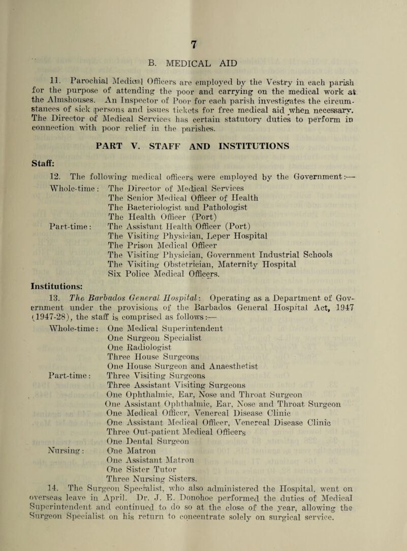 B. MEDICAL AID 11. Parochial Medical Officers are employed by the Y^estry in each parish for the purpose of attending the poor and carrying’ on the medical work at the Almshouses. An Inspector of Poor for each parish investigates the circum¬ stances of sick persons and issues tickets for free medical aid when necessary. The Director of Medical Ser vices has certain statutory duties to perform in connection with poor relief in the parishes. PART V. STAFF AND INSTITUTIONS Staff: 12. The following medical officers were employed by the Government:—• Whole-time: The Director of Medical Services The Senior Medical Officer of Health The Bacteriologist and Pathologist The Health Officer (Port) Part-time: The Assistant Health Officer (Port) The Visiting Physician, Leper Hospital The Prison Medical Officer The Visiting Physician, Government Industrial Schools The Visiting Obstetrician, Maternity Hospital Six Police Medical Officers. Institutions: 13. The Barbados General Hospital: Operating as a Department of Gov¬ ernment under the provisions of the Barbados General Hospital Act, 1947 (1947-28), the staff is comprised as follows:— Whole-time : One Medical Superintendent One Surgeon Specialist One Radiologist Three House Surgeons One House Surgeon and Anaesthetist Part-time: Three Visiting Surgeons Three Assistant Visiting Surgeons One Ophthalmic, Ear., Nose and Throat Surgeon One Assistant Ophthalmic, Ear, Nose and Throat Surgeon One Medical Officer, Venereal Disease Clinic One Assistant Medical Officer, Venereal Disease Clinic Three Out-patient Medical Officers One Dental Surgeon Nursing: One Matron One Assistant Matron One Sister Tutor Three Nursing Sisters. 14. The Surgeon Specialist, who also administered the Hospital, went on overseas leave in April. Dr. J. E. Donohoe performed the duties of Medical Superintendent and continued to do so at the close of the year, allowing the Surgeon Specialist on his return to concentrate solely on surgical service.