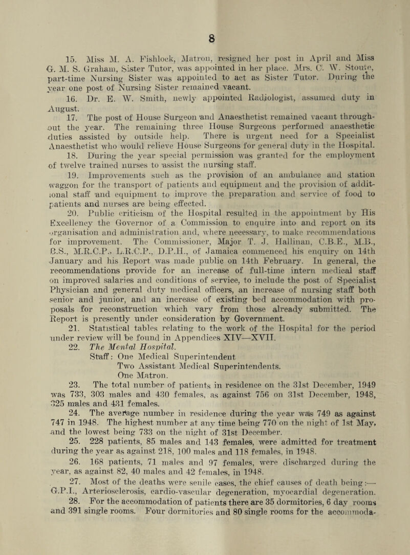 15. Miss M. A. Fishlock, Matron, resigned lier post in April and Miss G. M. S. Graham, Sister Tutor, was appointed in her place. Mrs. Cl W. Stou'te, part-time Nursing Sister was appointed to act as Sister Tutor. During the year one post of Nursing Sister remained vacant. 16. Dr. E. W. Smith, newly appointed Radiologist, assumed duty in August. 17. The post of House Surgeon 'and Anaesthetist remained vacant through¬ out the year. The remaining three House Surgeons performed anaesthetic duties assisted by outside help. There is urgent need for a Specialist Anaesthetist who would relieve House Surgeons for general duty in the Hospital. 18. During the year special permission was granted for the employment of twelve trained nurses to 'assist the nursing staff. 19. Improvements such as the provision of an ambulance and station waggon for the transport of patients and equipment and the provision of addit¬ ional staff 'and equipment to improve the preparation and service of food to patients and nurses are being effected. 20. Public criticism of the Hospital resulted in the appointment by His Excellency the Governor of a Commission to enquire into and report on its organisation and administration and, where necessary, to make recommendations for improvement. The Commissioner, Major T. J. Hallinan, C.B.E., M.B., B.S., M.R.C.P., L.R.C.P., D.P.H., of Jamaica commenced his enquiry on 14th January and his Report was made public on 14th February. In general, the recommendations provide for an increase of full-time intern medical staff on improved salaries and conditions of service, to include the post of Specialist Physician and general duty medical officers, an increase of nursing staff both senior and junior, and an increase of existing bed accommodation with pro¬ posals for reconstruction which vary from those already submitted. The Report is presently under consideration by Government. 21. Statistical tables relating to the work of the Hospital for the period under review will 'be found in Appendices XIY—XYIT. 22. The Mental Hospital. Staff: One Medical Superintendent Two Assistant Medical Superintendents. One Matron. 23. The total number of patients in residence on the 31st December, 1949 was 733, 303 males and 430 females, as against 756 on 31st December, 1948, 325 males and 431 females. 24. The average number in residence during the year walsi 749 as against 747 in 1948. The highest number at any time being 770 on the night of 1st May, and the lowest being 733 on the night of 31st December. 25. 228 patients, 85 males and 143 females, were admitted for treatment during the year as against 218, 100 males and 118 females, in 1948. 26. 168 patients, 71 males and 97 females, were discharged during the year, as against 82, 40 males and 42 females, in 1948. 27. Most of the deaths were senile cases, the chief causes of death being :•—- G.P.I., Arteriosclerosis, cardio-vascular degeneration, myocardial degeneration. 28. For the accommodation of patients there are 35 dormitories, 6 day rooms and 391 single rooms. Four dormitories and 80 single rooms for the accommoda-