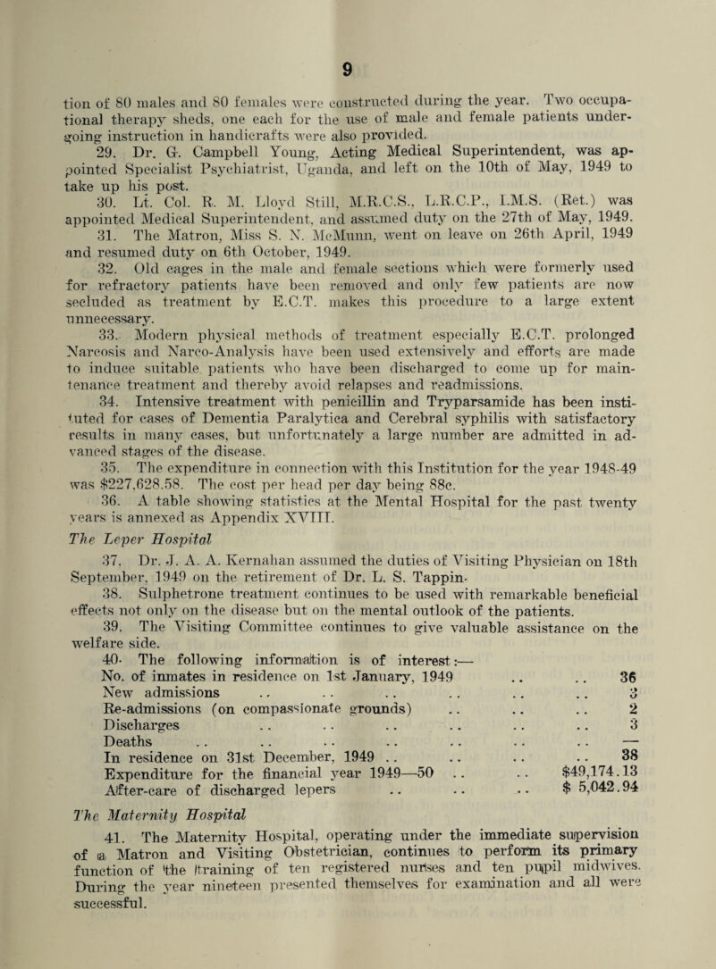 tion of 80 males and 80 females were constructed during the year. Two occupa¬ tional therapy sheds, one each for the use of male and female patients under¬ going instruction in handicrafts were also provided. 29. Dr. G-. Campbell Young, Acting Medical Superintendent, was ap¬ pointed Specialist Psychiatrist, Uganda, and left on the 10th of May, 1949 to take up his post. 30. Lt. Col. R. M. Lloyd Still, M.R.C.S., L.R.C.P., I.M.S. (Ret.) was appointed Medical Superintendent, and assumed duty on the 27th of May, 1949. 31. The Matron, Miss S. N. McMunn, went on leave on 26th April, 1949 and resumed duty on 6th October, 1949. 32. Old cages in the male and female sections which were formerly used for refractory patients have been removed and only few patients are now secluded as treatment by E.C.T. makes this procedure to a large extent unnecessary. 33. Modern physical methods of treatment especially E.C.T. prolonged Narcosis and Narco-Analysis have been used extensively and efforts are made to induce suitable patients who have been discharged to come up for main¬ tenance treatment and thereby avoid relapses and readmissions. 34. Intensive treatment with penicillin and Tryparsamide has been insti¬ tuted for cases of Dementia Paralytica and Cerebral syphilis with satisfactory results in many cases, but unfortunately a large number are admitted in ad¬ vanced stages of the disease. 35. The expenditure in connection with this Institution for the year 1948-49 was $227,628.58. The cost per head per day being 88c. 36. A table showing statistics at the Mental Hospital for the past, twenty years is annexed as Appendix XVIII. The Leper Hospital 37. Dr. J. A. A. Kernahan assumed the duties of Visiting Physician on 18th September, 1949 on the retirement of Dr. L. S. Tappin- 38. Sulphetrone treatment continues to be used with remarkable beneficial effects not only on the disease but on the mental outlook of the patients. 39. The Visiting Committee continues to give valuable assistance on the welfare side. 40- The following information is of interest:— No. of inmates in residence on 1st January, 1949 New admissions Re-admissions (on compassionate grounds) Discharges .. .. .. Deaths .. .. •• . • •• In residence on 31st December, 1949 Expenditure for the financial year 1949—50 After-care of discharged lepers 36 •I kJ 2 3 38 $49,174.13 $ 5,042.94 The Maternity Hospital 41. The Maternity Hospital, operating under the immediate supervision of la, Matron and Visiting Obstetrician, continues to perform its primary function of 'the Itraining of ten registered nurlsies and ten pujpil midwives. Durino* the vear nineteen presented themselves for examination and all were successful.