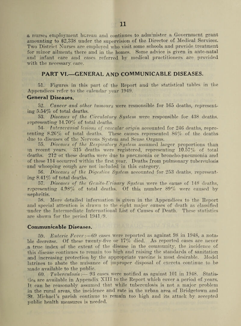 a nurses employment bureau and continues to administer a Government grant amounting to $2,338 under the supervision of the Director of Medical Services. Two District Nurses are employed who visit some schools and provide treatment for minor ailments there and in the homes. Some advice is given in ante-natal and infant care and cases referred by medical practitioners are provided with the necessary care. PART VI.-—GENERAL AND COMMUNICABLE DISEASES. 51. Figures in this part of the Report and the statistical tables in the Appendices refer to the calendar year 1949. General Diseases. 52. Cancer and other tumours were responsible for 165 deaths, represent¬ ing 5.54% of total deaths. 53. Diseases of the Circulatory System were responsible for 438 deaths, representing 14.70% of total deaths. 54- Intracranial lesions of vascular origin accounted for 246 deaths, repre¬ senting 8.26% of total deaths. These causes represented 86% of the deaths due to diseases of the Nervous System and Sense Organs. 55. Diseases of the Respiratory System assumed larger proportions than m recent years. 315 deaths were registered, representing 10.57% of total deaths. 212 of these deaths were due to pneumonia or broncho-pneumonia and of these 114 occurred within the first year. Deaths from pulmonary tuberculosis and whooping cough are not included in this category. 56. Diseases of the Digestive System accounted for 253 deaths, represent¬ ing 8.41% of total deaths. 57. Diseases of the Genito-Urinary System were the cause of 148 deaths, representing 4.98% of total deaths. Of this number 89% were caused by nephritis. 58. More detailed information is given in the Appendices to the Report and special attention is drawn to the eight major causes of death as classified 'Under the Intermediate International List of Causes of Death. These statistics are shown for the period 1941/9. Communicable Diseases. 59. Enteric Fever:—69 cases were reported as against 98 in 1948, a nota¬ ble decrease. Of these twenty-five or 17% died. As reported cases are never .a true index of the extent of the disease in the community, the incidence of this disease continues to remain too high and raising the standards of sanitation and increasing protection by the appropriate vaccine is most desirable. Model latrines to abate the nuisance of improper disposal of excreta continue to be made available to the public. 60. Tuberculosis:— 93 cases were notified as against 101 in 1948. Statis¬ tics are available in Appendix NIII to the Report which cover a period of years. It can be reasonably assumed that while tuberculosis is not a major problem in the rural areas, the incidence and rate in the urban area of Bridgetown and St. Michael’s parish continue to remain too high and its attack by accepted public health measures is needed.