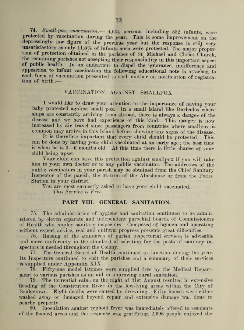 7'4. Small-pox vaccination:— 4,604 persons, including* 852 infants, were protected by vaccination during the year. This is some improvement on the depressingly low figure of the previous year but the response is still very unsatisfactory as only 11.51% of infants born were protected. The major propor¬ tion of protection obtained in the parishes of St. Michael and Christ Church, the remaining parishes not accepting their responsibility in this important aspect of public healthy In an endeavour to dispel the ignorance, indifference and opposition to inifant vaccination the following educational note is attached to each form of vaccination presented to each mother on notification of registra¬ tion of birth:— VACCINATION AGAINST SMALLPOX I would like to draw your attention to the importance of having your baby protected against small pox. In a small island like Barbados where ships are constantly arriving from abroad, there is always a da,nger of the disease and we have had experience of this kind. This danger is no\v increased by air travel since passengers from countries where smallpox is common may arrive in this Island before showing any signs of the disease. It is therefore important that every child should be protected. This can be done by having your child vaccinated at an early age; the best tune is when he is 3—6 months old. At this time there is little chance of your child being upset. Your child can have this protection against smallpox if you will take him to your own doctor or to any public vaccinator. The addresses of the public vaccinators in your parish may be obtained from the Chief Sanitary Inspector of the parish, the Matron of the Almshouse or from the Police Station in your district. You are most earnestly asked to have your child vaccinated. This Service is Free. PART VIII. GENERAL SANITATION. 75. The administration of hygiene and sanitation continued to be admin¬ istered by eleven separate and independent parochial boards of Commissioners of Health who employ sanitary inspectors. Composed of laymen and operating without expert advice, real and uniform progress presents great difficulties. 76. Raising of the standards of parish inspectorial services is advisable and more uniformity in the standard of selection for the posts of sanitary in¬ spectors is needed throughout the Colony. 77. The General Board of Health continued to function during the year. Its Inspectors continued to visit the parishes and a summary of their services is supplied under Appendix XIX. 78. Fifty-one model latrines were supplied free by the Medical Depart¬ ment to various parishes as an aid in improving rural sanitation. 79. The torrential rains on the night of 31st August resulted in extensive flooding of the Constitution River in the low-lying areas within the City of Bridgetown. Eight deaths were caused by drowning. Fifty houses were either washed away or damaged beyond repair and extensive damage was done to nearby property. 80. Inoculation against typhoid fever was immediately offered to residents of the flooded areas and the response was gratifying. 2,696 people enjoyed the