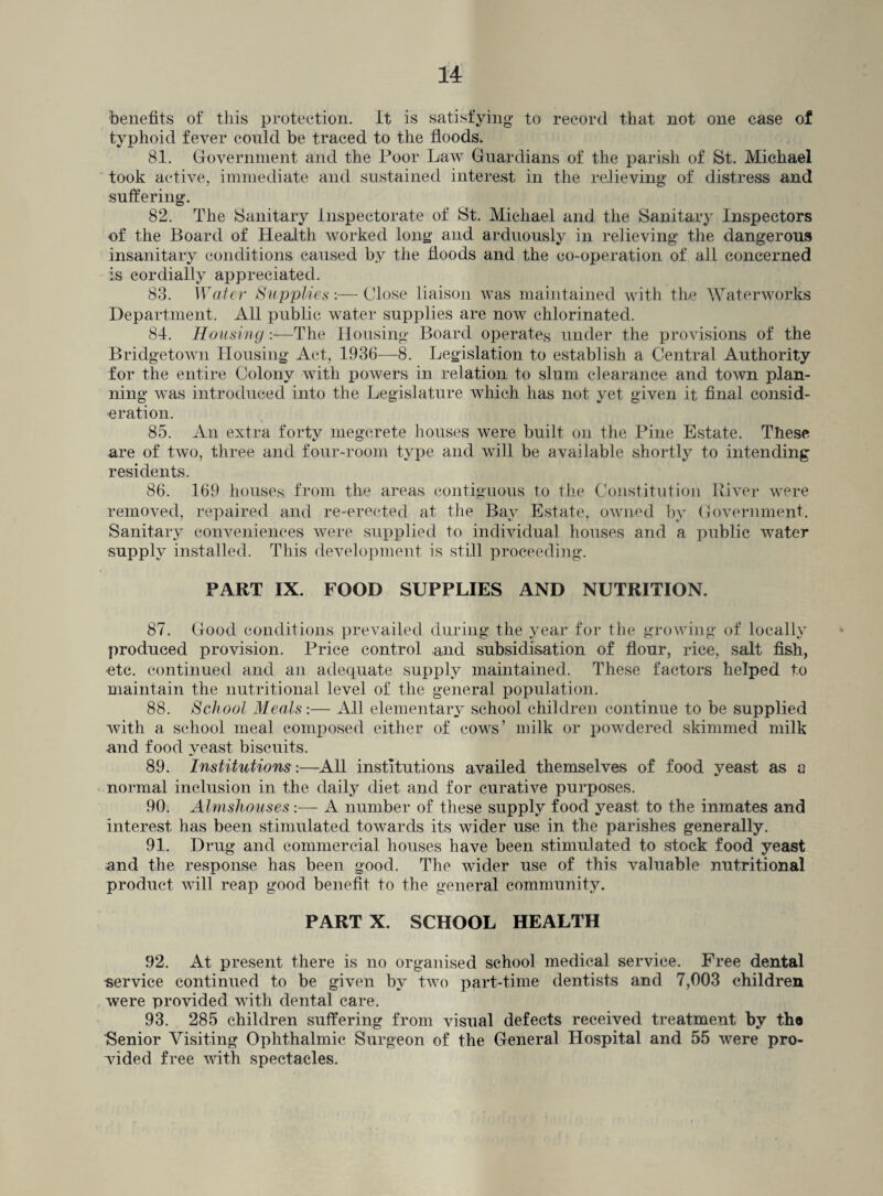 benefits of this protection. It is satisfying to record that not one case of typhoid fever could be traced to the floods. 81. Government and the Poor Law Guardians of the parish of St. Michael took active, immediate and sustained interest in the relieving of distress and suffering. 82. The Sanitary Inspectorate of St. Michael and the Sanitary Inspectors of the Board of Health worked long and arduously in relieving the dangerous insanitary conditions caused by the floods and the co-operation of all concerned is cordially appreciated. 83. Water Supplies:— Close liaison was maintained with the Waterworks Department. All public water supplies are now chlorinated. 84. Housing:—The Housing Board operates under the provisions of the Bridgetown Housing Act, 1936—8. Legislation to establish a Central Authority for the entire Colony with powers in relation to slum clearance and town plan¬ ning was introduced into the Legislature which has not yet given it final consid¬ eration. 85. An extra forty megcrete houses were built on the Pine Estate. These are of two, three and four-room type and will be available shortly to intending residents. 86. 169 houses from the areas contiguous to the Constitution River were removed, repaired and re-erected at the Bay Estate, owned by Government. Sanitary conveniences were supplied to individual houses and a public water supply installed. This development is still proceeding. PART IX. FOOD SUPPLIES AND NUTRITION. 87. Good conditions prevailed during the year for the growing of locally produced provision. Price control and subsidisation of flour, rice, salt fish, etc. continued and an adequate supply maintained. These factors helped to maintain the nutritional level of the general population. 88. School Meals:— All elementary school children continue to be supplied with a school meal composed either of cows’ milk or powdered skimmed milk and food yeast biscuits. 89. Institutions:—All institutions availed themselves of food yeast as a normal inclusion in the daily diet and for curative purposes. 90. Almshouses:— A number of these supply food yeast to the inmates and interest has been stimulated towards its wider use in the parishes generally. 91. Drug and commercial houses have been stimulated to stock food yeast und the response has been good. The wider use of this valuable nutritional product will reap good benefit to the general community. PART X. SCHOOL HEALTH 92. At present there is no organised school medical service. Free dental service continued to be given by two part-time dentists and 7,003 children were provided with dental care. 93. 285 children suffering from visual defects received treatment by th« Senior Visiting Ophthalmic Surgeon of the General Hospital and 55 were pro¬ vided free with spectacles.