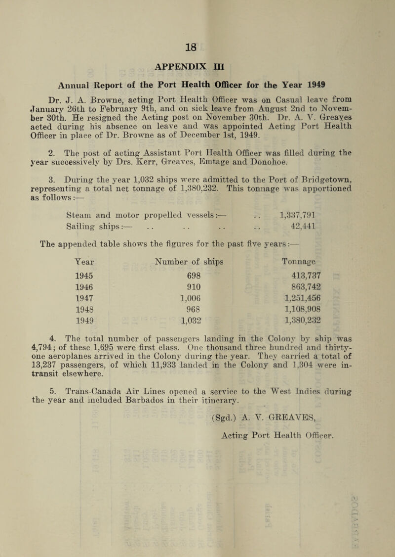 APPENDIX III Annual Report of the Port Health Officer for the Year 1949 Dr. J. A. Browne, acting Port Health Officer was on Casual leave from January 26th to February 9th, and on sick leave from August 2nd to Novem¬ ber 30th. He resigned the Acting post on November 30th. Dr. A. Y. Greayes acted during his absence on leave and was appointed Acting Port Health Officer in place of Dr. Browne as of December 1st, 1949. 2. The post of acting Assistant Port Health Officer was filled during the year successively by Drs. Kerr, Greaves, Emtage and Donohoe. 3. During the year 1,032 ships were admitted to the Port of Bridgetown, representing a total net tonnage of 1,380,232. This tonnage was apportioned as follows:— Steam and motor propelled vessels:— .. 1,337,791 Sailing ships:— . . . . . . . . 42,441 The appended table shows the figures for the past five years:— Year Number of ships Tonnage 1945 698 413,737 1946 910 863,742 1947 1,006 1,251,456 1948 968 1,108,908 1949 1,032 1,380,232 4. The total number of passengers landing in the Colony by ship was 4,794; of these 1,695 were first class. One thousand three hundred and thirty- one aeroplanes arrived in the Colony during the year. They carried a total of 13,237 passengers, of which 11,933 landed in the Colony and 1,304 were in¬ transit elsewhere. 5. Trans-Canada Air Lines opened a service to the West Indies during the year and included Barbados in their itinerary. (Sgd.) A. Y. GREAYES, Acting Port Health Officer.