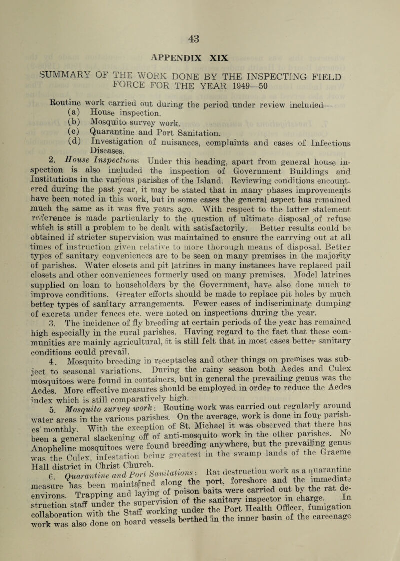 appendix XIX SUMMARY OF THE WORK DONE BY THE INSPECTING FIELD FORCE FOR THE YEAR 1949—50 Routine work carried out during the period under review included— (a) House inspection. (b) Mosqulitoi survey work. (c) Quarantine and Port Sanitation. (d) Investigation of nuisances, complaints and cases of Infectious Diseases. 2. House Inspections Under this heading, apart from general house in¬ spection is also included the inspection of Government Buildings and Institutions in the various parishes of the Island. Reviewing conditions encount¬ ered during the past year, it may be stated that in many phases improvements have been noted in this work, but in some cases the general aspect has remained much the same as it was five years ago. With respect to the latter statement reference is made particularly to the question of ultimate disposal of refuse which is still a problem to be dealt with satisfactorily. Better results could be obtained if stricter supervision was maintained to ensure the carrying out at all times of instruction given relative to more thorough means of disposal. Better types of sanitary conveniences are to be seen on many premises in the majority of parishes. Water closets and pit latrines in many instances have replaced pail closets and other conveniences formerly used on many premises. Model latrines supplied on loan to householders by the Government, have also done much to improve conditions. Greater efforts should be made to replace pit holes by much better types of sanitary arrangements. Fewer cases of indiscriminate dumping of excreta under fences etc. were noted on inspections during the year. 3. The incidence of fly breeding at certain periods of the year has remained high especially in the rural parishes. Having regard to the fact that these com* munities are mainly agricultural, lit is still felt that in most cases better sanitary conditions could prevail. 4. Mosquito breeding in receptacles and other things on premises was sub¬ ject to seasonal variations. During the rainy season both Aedes and Culex mosquitoes were found in containers, but in general the pievailing genus was the Aedes. More effective measures should be employed in order to reduce the Aedes index which is still comparatively high. 5 Mosquito survey work: Routine work was carried out regularly around water areas in the various parishes. On the average, work is done in four parish¬ es'monthly With the exception of St. Michael it was observed that there him been a oeneral slackening off of anti-mosquito work in the other parishes. No Anopheline mosquitoes were found breeding anywhere, but the preyadmg genus was the Culex infestation being greatest m the swamp lands of the Giaeme HaU(di1^ : Bat destruction work as a quarantine measure has been maintained along the port, foreshore and the immediate TVsTvmno- and laving of poison baits were carried out by the rat de- environs. Trapping and of ^ sanitary inspector in charge. In struction staff under t -1 ki under the Port Health Officer, fumigation ;“Xtne ^ X vesselsberthed in the inner basin of the careenage