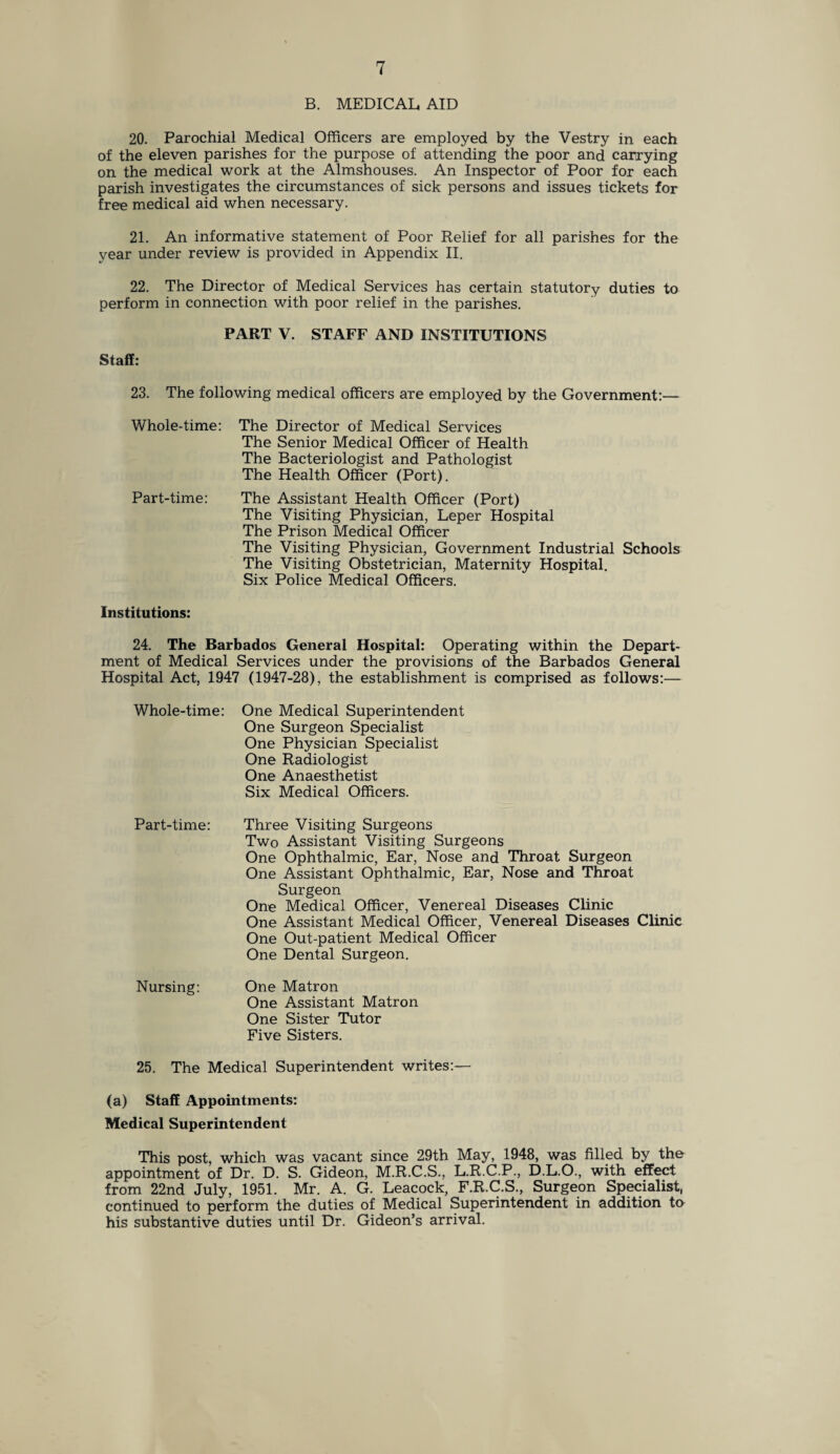 B. MEDICAL, AID 20. Parochial Medical Officers are employed by the Vestry in each of the eleven parishes for the purpose of attending the poor and carrying on the medical work at the Almshouses. An Inspector of Poor for each parish investigates the circumstances of sick persons and issues tickets for free medical aid when necessary. 21. An informative statement of Poor Relief for all parishes for the year under review is provided in Appendix II. 22. The Director of Medical Services has certain statutory duties to perform in connection with poor relief in the parishes. PART V. STAFF AND INSTITUTIONS Staff: 23. The following medical officers are employed by the Government:— Whole-time: The Director of Medical Services The Senior Medical Officer of Health The Bacteriologist and Pathologist The Health Officer (Port). Part-time: The Assistant Health Officer (Port) The Visiting Physician, Leper Hospital The Prison Medical Officer The Visiting Physician, Government Industrial Schools The Visiting Obstetrician, Maternity Hospital. Six Police Medical Officers. Institutions: 24. The Barbados General Hospital: Operating within the Depart¬ ment of Medical Services under the provisions of the Barbados General Hospital Act, 1947 (1947-28), the establishment is comprised as follows:— Whole-time: One Medical Superintendent One Surgeon Specialist One Physician Specialist One Radiologist One Anaesthetist Six Medical Officers. Part-time: Three Visiting Surgeons Two Assistant Visiting Surgeons One Ophthalmic, Ear, Nose and Throat Surgeon One Assistant Ophthalmic, Ear, Nose and Throat Surgeon One Medical Officer, Venereal Diseases Clinic One Assistant Medical Officer, Venereal Diseases Clinic One Out-patient Medical Officer One Dental Surgeon. Nursing: One Matron One Assistant Matron One Sister Tutor Five Sisters. 25. The Medical Superintendent writes:— (a) Staff Appointments: Medical Superintendent This post, which was vacant since 29th May, 1948, was filled by the appointment of Dr. D. S. Gideon, M.R.C.S., L.R.C.P., D.L.O., with effect from 22nd July, 1951. Mr. A. G. Leacock, F.R.C.S., Surgeon Specialist, continued to perform the duties of Medical Superintendent in addition to his substantive duties until Dr. Gideon’s arrival.