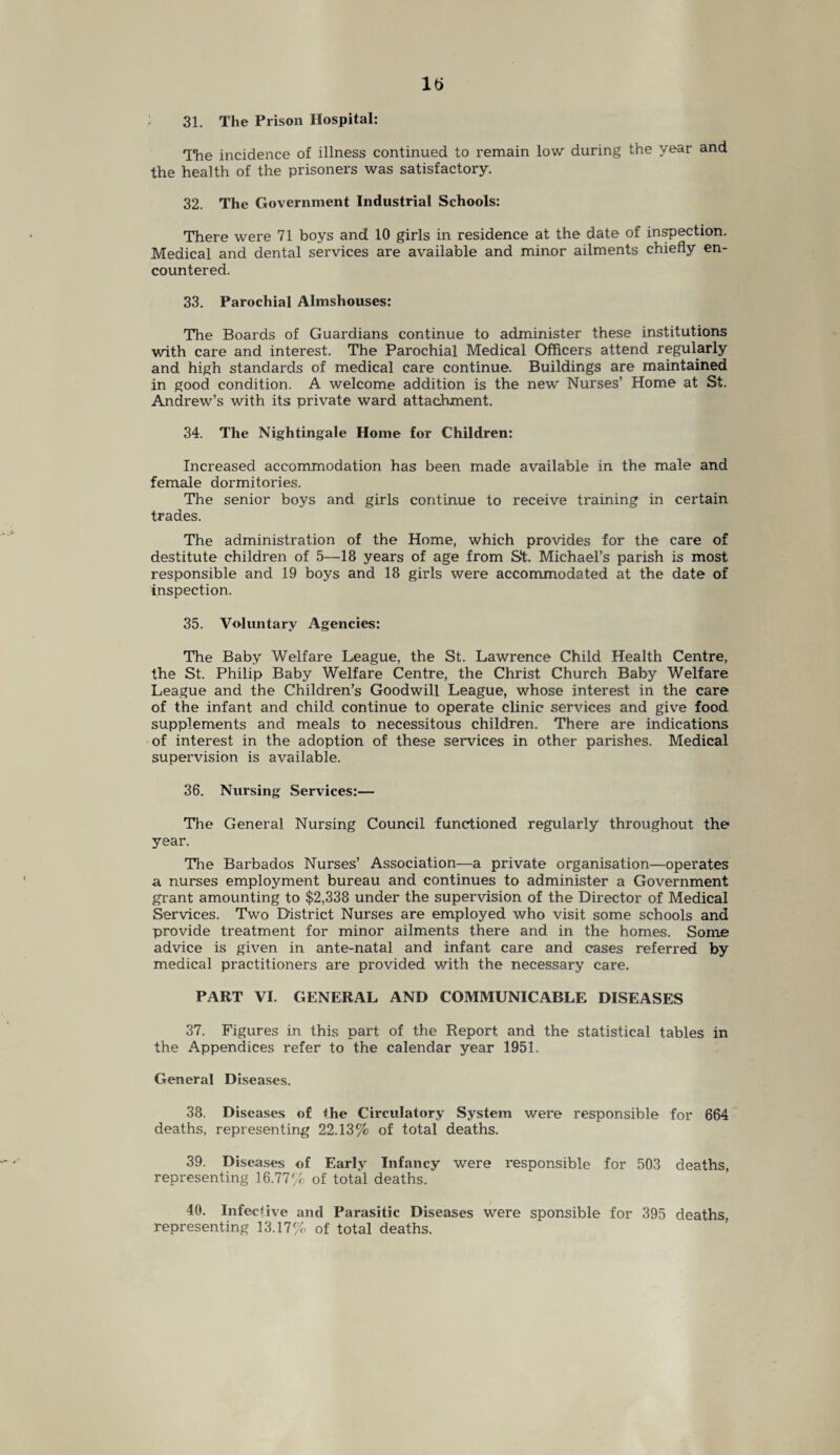 It) 31. The Prison Hospital: The incidence of illness continued to remain low during the year and the health of the prisoners was satisfactory. 32. The Government Industrial Schools: There were 71 boys and! 10 girls in residence at the date of inspection. Medical and dental services are available and minor ailments chiefly en¬ countered. 33. Parochial Almshouses: The Boards of Guardians continue to administer these institutions with care and interest. The Parochial Medical Officers attend regularly and high standards of medical care continue. Buildings are maintained in good condition. A welcome addition is the new Nurses’ Home at St. Andrew’s with its private ward attachment. 34. The Nightingale Home for Children: Increased accommodation has been made available in the male and female dormitories. The senior boys and girls continue to receive training in certain trades. The administration of the Home, which provides for the care of destitute children of 5—18 years of age from St. Michael’s parish is most responsible and 19 boys and 18 girls were accommodated at the date of inspection. 35. Voluntary Agencies: The Baby Welfare League, the St. Lawrence Child Health Centre, the St. Philip Baby Welfare Centre, the Christ Church Baby Welfare League and the Children’s Goodwill League, whose interest in the care of the infant and child continue to operate clinic services and give food supplements and meals to necessitous children. There are indications of interest in the adoption of these services in other parishes. Medical supervision is available. 36. Nursing Services:— The General Nursing Council functioned regularly throughout the year. The Barbados Nurses’ Association—a private organisation—operates a nurses employment bureau and continues to administer a Government grant amounting to $2,338 under the supervision of the Director of Medical Services. Two District Nurses are employed who visit some schools and provide treatment for minor ailments there and in the homes. Some advice is given in ante-natal and infant care and cases referred by medical practitioners are provided with the necessary care. PART VI. GENERAL AND COMMUNICABLE DISEASES 37. Figures in this part of the Report and the statistical tables in the Appendices refer to the calendar year 1951. General Diseases. 38. Diseases of the Circulatory System were responsible for 664 deaths, representing 22.13% of total deaths. 39. Diseases of Early Infancy were responsible for 503 deaths, representing 16.77% of total deaths. 40. Infective and Parasitic Diseases were sponsible for 395 deaths, representing 13.17% of total deaths.