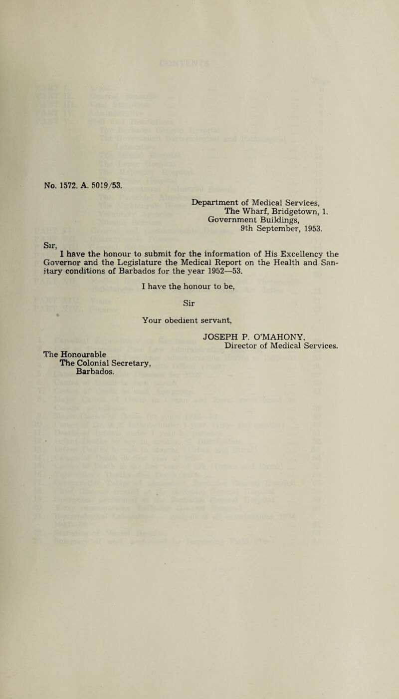 No. 1572. A. 5019/53. Department of Medical Services, The Wharf, Bridgetown, 1. Government Buildings, 9th September, 1953. Sir, I have the honour to submit for the information of His Excellency the Governor and the Legislature the Medical Report on the Health and San¬ itary conditions of Barbados for the year 1952—53. I have the honour to be, Sir Your obedient servant, The Honourable The Colonial Secretary, Barbados. JOSEPH P. O’MAHONY, Director of Medical Services.