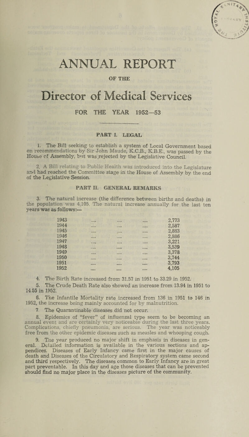 ANNUAL REPORT OF THE Director of Medical Services FOR THE YEAR 1952—53 FART I. LEGAL 1. The Bill seeking to establish a system of Local Government based on recommendations by Sir John Maude, K.C.B., K.B.E., was passed by the House cf Assembly, but was rejected by the Legislative Council. 2. A Bill relating to Public Health was introduced into the Legislature and had reached the Committee stage in the House of Assembly by the end of the Legislative Session. PART II. GENERAL REMARKS 3. The natural increase (the difference between births and deaths) in the population was 4,105. The natural increase annually for the last ten years was as follows:— 1943 1944 1945 1946 1947 1948 1949 1950 1951 1952 2,773 2,587 2,883 2,886 3,221 3,539 3,378 3,744 3,793 4,105 4. The Birth Rate increased from 31.57 in 1951 to 33.29 in 1952. 5. The Crude Death Rate also showed an increase from 13.94 in 1951 to 14.55 in 1952. 6. The Infantile Mortality rate increased from 136 in 1951 to 146 in 1952, the increase being mainly accounted for by malnutrition. 7. The Quarantinable diseases did not occur. 8. Epidemics of “fever” of influenzal type seem to be becoming an annual event and are certainly very noticeable during the last three years. Complications, chiefly pneumonia, are serious. The year was noticeably free from the other epidemic diseases such as measles and whooping cough. 9. Tne year produced no major shift in emphasis in diseases in gen¬ eral. Detailed information is available in the various sections and ap¬ pendices. Diseases of Early Infancy came first in the major causes of death and Diseases of the Circulatory and Respiratory system came second and third respectively. The diseases common to Early Infancy are in great part preventable. In this day and age those diseases that can be prevented should find no major place in the diseases picture of the community.