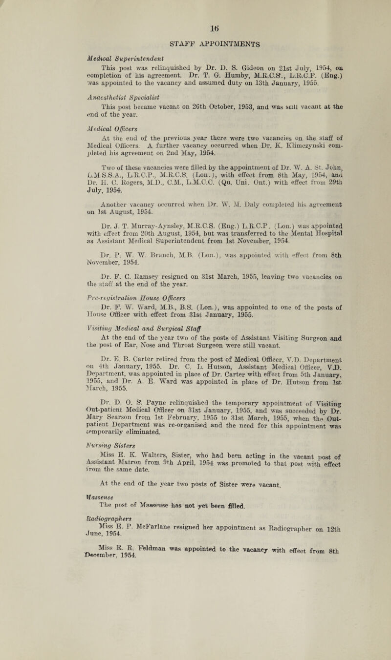 STAFF APPOINTMENTS Medical Superintendent This post was relinquished by Dr. D. S. Gideon on 21st July, 1954, on completion of his agreement. Dr. T. G. Humby, M.R.C.S*., L.R.C.P. (Eng.) was appointed to the vacancy and assumed duty on 13th January, 1955. Anaesthetist Specialist This post became vacant on 26th October, 1953, and was still vacant at the end of the year. Medical Officers At the end of the previous year there were two vacancies on the stall* of Medical Officers. A further vacancy occurred when Dr. K. Klimczynski com¬ pleted his agreement on 2nd May, 1954. Two of these vacancies were filled by the appointment of Dr. W. A. St. John, L.M.S.S.A., L.R.C.P., M.R.C.S. (Lon.), with effect from 8th May, 1954, and Dr. H. 0. Rogers, M.D., C.M., L.M.C.C. (Qu. Uni. Ont.) with effect from 29th July, 1954. Another vacancy occurred when Dr. W. M. Daly completed his agreement on 1st August, 1954. Dr. J. T. Murray-Aynsley, M.R.C.S. (Eng.) L.R.C.P. (Lon.) was appointed with effect from 20th August, 1954, but was transferred to the Mental Hospital as Assistant Medical Superintendent from 1st November, 1954. Dr. P. W. W. Branch, M.B. (Lon.), was appointed with effect from 8th November, 1954. Dr. F. C. Ramsey resigned on 31st March, 1955, leaving two vacancies on the staff at the end of the year. Pre-registration House Officers Dr. F'. W. Ward, M.B., B.S. (Lon.), was appointed to one of the posts of House Officer with effect from 31st January, 1955. Visiting Medical and Surgical Staff At the end of the year two of the posts of Assistant Visiting Surgeon and the post of Ear, Nose and Throat Surgeon were still vacant. Dr. E. B. Carter retired from the post of Medical Officer, V.D. Department on 4th January, 1955. Dr. C. L. Hutson, Assistant Medical Officer, V.D. Department, was appointed in place of Dr. Carter with effect from 5th January, 1955, and Dr. A. E. Ward was appointed in place of Dr. Hutson from 1st March, 1955. Dr. D. 0. S'. Payne relinquished the temporary appointment of Visiting Out-patient Medical Officer on 31st January, 1955, and was succeeded by Dr. Mary Searson from 1st February, 1955 to 31st March, 1955, when the Out¬ patient Department was re-organised and the need for this appointment was cpmporarily eliminated. Nursing Sisters Miss E. K. Walters, Sister, who had been acting in the vacant post of Assistant Matron from 9th April, 1954 was promoted to that post with effect from the same date. At the end of the year two posts of Sister were vacant. Masseuse The post of Masseuse has not yet, been filled. Radiographers Miss E. P. McFarlane resigned her appointment as Radiographer on 12th June, 1954. Miss R, R, Feldman was appointed to the vacancy with effect from 8th .December, 1954.