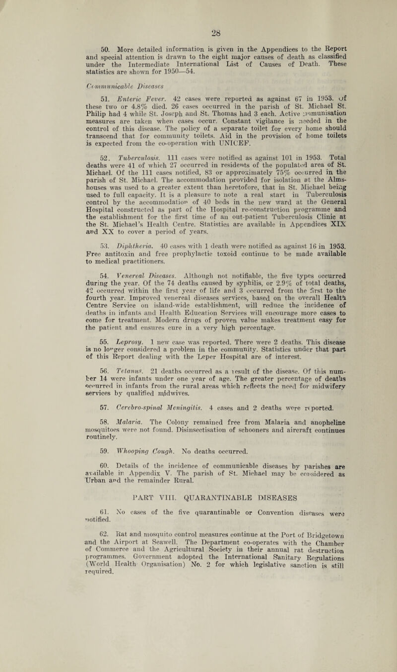 and special attention is drawn to the eight major causes of death as classified under the Intermediate International List of Causes of Death. These statistics are shown for 1950—54. Communicable Diseases 51. Enteric Fever. 42 cases were reported as against 67 in 1953. uf these two or 4.8% died. 26 cases occurred in the parish of St. Michael St. Philip had 4 while St. Joseph and St. Thomas had 3 each. Active :minimisation measures are taken when cases occur. Constant vigilance is needed in the control of this disease. The policy of a separate toilet for every home should transcend that for community toilets. Aid in the provision of home toilets is expected from the co'-operation with UNICEF. 52. Tuberculosis. Ill cases were notified as against 101 in 1953. Total deaths were 41 of which 27 occurred in residents of the populated area of St. Michael. Of the 111 cases notified, 83 or approximately 75% occurred in the parish of St. Michael. The accommodation provided for isolation at the Alms¬ houses was used to a greater extent than heretofore, that in St. Michael being used to full capacity. It is a pleasure to note a real start in Tuberculosis control by the accommodation of 40 beds in the new ward at the General Hospital constructed as part of the Hospital re-construction programme and the establishment for the first time of an out-patient Tuberculosis Clinic at the St. Michael’s Health Centre. Statistics are available in Appendices XIX and XX to cover a period of years. 53. Diphtheria. 40 eases with 1 death were notified as against 16 in 1953. Free antitoxin and free prophylactic toxoid continue to be made available to medical practitioners. 54. Venereal Diseases. Although not notifiable, the five types occurred during the year. Of the 74 deaths caused by syphilis, or 2.9% of total deaths, 42 occurred within the first year of life and 3 occurred from the first to the fourth year. Improved venereal diseases services, based on the overall Health Centre Service on island-wide establishment, will reduce the incidence of deaths in infants and Health Education Services will encourage more cases to come for treatment. Modern drugs of proven value makes treatment easy for the patient and ensures cure in a very high percentage. 55. Leprosy. 1 new case was reported. There were 2 deaths. This disease is no logger considered a problem in the community. Statistics under that part of this Report dealing with the Leper Hospital are of interest. 56. Tetanus. 21 deaths occurred as a result of the disease. Of this num¬ ber 14 were infants under one year of age. The greater percentage of deaths occurred in infants from the rural areas which reflects the need for midwifery services by qualified m/idwives. 57. Cerebro-spinal Meningitis. 4 cases and 2 deaths were reported. 58. Malaria. The Colony remained free from Malaria and anopheline mosquitoes were not found. Disinsectisation of schooners and aircraft continues routinely. 59. Whooping Cough. No deaths occurred. 60. Details of the incidence of communicable diseases by parishes are available in Appendix V. The parish of St. Michael may be considered as TJrban ar>d the remainder Rural. PART VIII. QUARANTINABLE DISEASES 61. No cases of the five quarantinable or Convention diseases were notified. 62. Rat and mosquito control measures continue at the Port of Bridgetown and the Airport at Seawell. The Department co-operates with the Chamber of Commerce and the Agricultural Society in their annual rat destruction programmes. Government adopted the International Sanitary Regulations (World Health Organisation) No. 2 for which legislative sanction is still required.