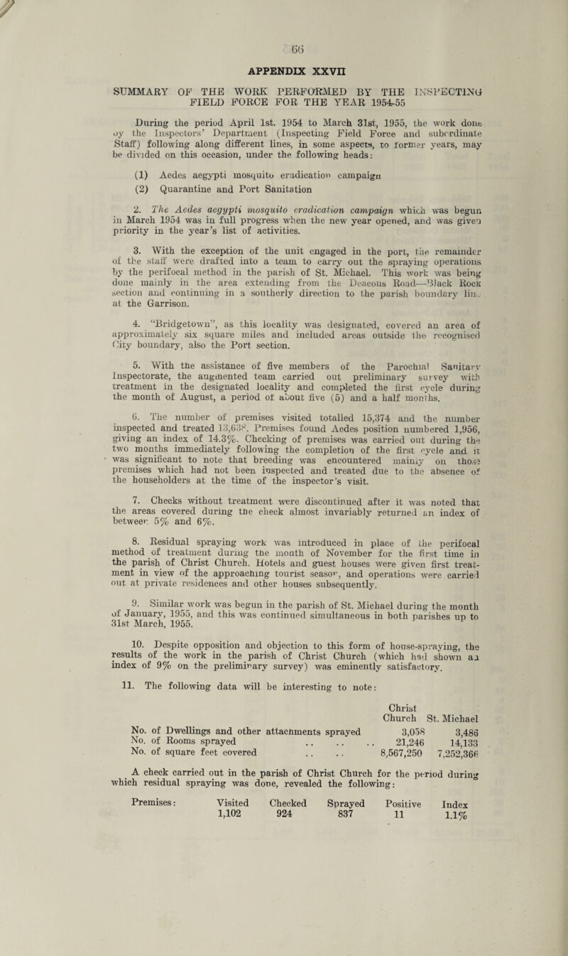 APPENDIX XXVn SUMMARY OF THE WORK PERFORMED BY THE INSPECTING FIELD FORCE FOR THE YEAR 1954-55 During the period April 1st. 1954 to March 31st, 1955, the work done oy the Inspectors’ Department (Inspecting Field Force and subordinate Staff) following along different lines, in some aspects, to former years, may be divided on this occasion, under the following heads: (1) Aedes aegypti mosquito eradication campaign (2) Quarantine and Port Sanitation 2. The Aedes aegypti mosquito eradication campaign which was begun in March 1954 was in full progress when the new' year opened, and was given priority in the year’s list of activities. 3. With the exception of the unit engaged in the port, the remainder of the staff were drafted into a team to carry out the spraying operations by the perifocal method in the parish of St. Michael. This work was being done mainly in the area extending from the Deacons Road—Black Rocit section and continuing in a southerly direction to the parish boundary liim at the Garrison. 4. ‘‘Bridgetown ’, as this locality was designated, covered an area of approximately six square miles and included areas outside the recognised City boundary, also the Port section. 5. With the assistance of five members of the Parochial Sanitaw Inspectorate, the augmented team carried out preliminary survey with treatment in the designated locality and completed the first cycle during the month of August, a period of about five (5) and a half months. 6. The number of premises visited totalled 15,374 and the number inspected and treated 13,638. Premises found Aedes position numbered 1,956, giving an index of 14.3%. Checking of premises was carried out during the two months immediately following the completion of the first cycle and it was significant to note that breeding was encountered maimy on those premises which had not been inspected and treated due to the absence of the householders at the time of the inspector’s visit. 7. Checks without treatment were discontinued after it was noted that the areas covered during tbe check almost invariably returned on index of between. 5% and 6%. 8. Residual spraying work was introduced in place of the perifocal method of treatment during tne month of November for the first time in the parish of Christ Church. Hotels and guest houses were given first treat¬ ment in view of the approaching tourist season, and operations were carried out at private residences and other houses subsequently. 9. Similar work was begun in the parish of St. Michael during the month of January, 1955, and this was continued simultaneous in both parishes up to 31st March, 1955. 10. Despite opposition and objection to this form of house-spraying, the results of the work in the parish of Christ Church (which had shown a a index of 9% on the preliminary survey) was eminently satisfactory. 11. The following data will be interesting to note: Christ Church St. Michael No. of Dwellings and other attacnments sprayed No. of Rooms sprayed No. of square feet covered 3,058 3,483 21,246 14,133 8,567,250 7,252,366 A check carried out in the parish of Christ Church for the period during which residual spraying was done, revealed the following: Premises: Visited Checked Sprayed Positive Index 1,102 924 837 11 1.1%