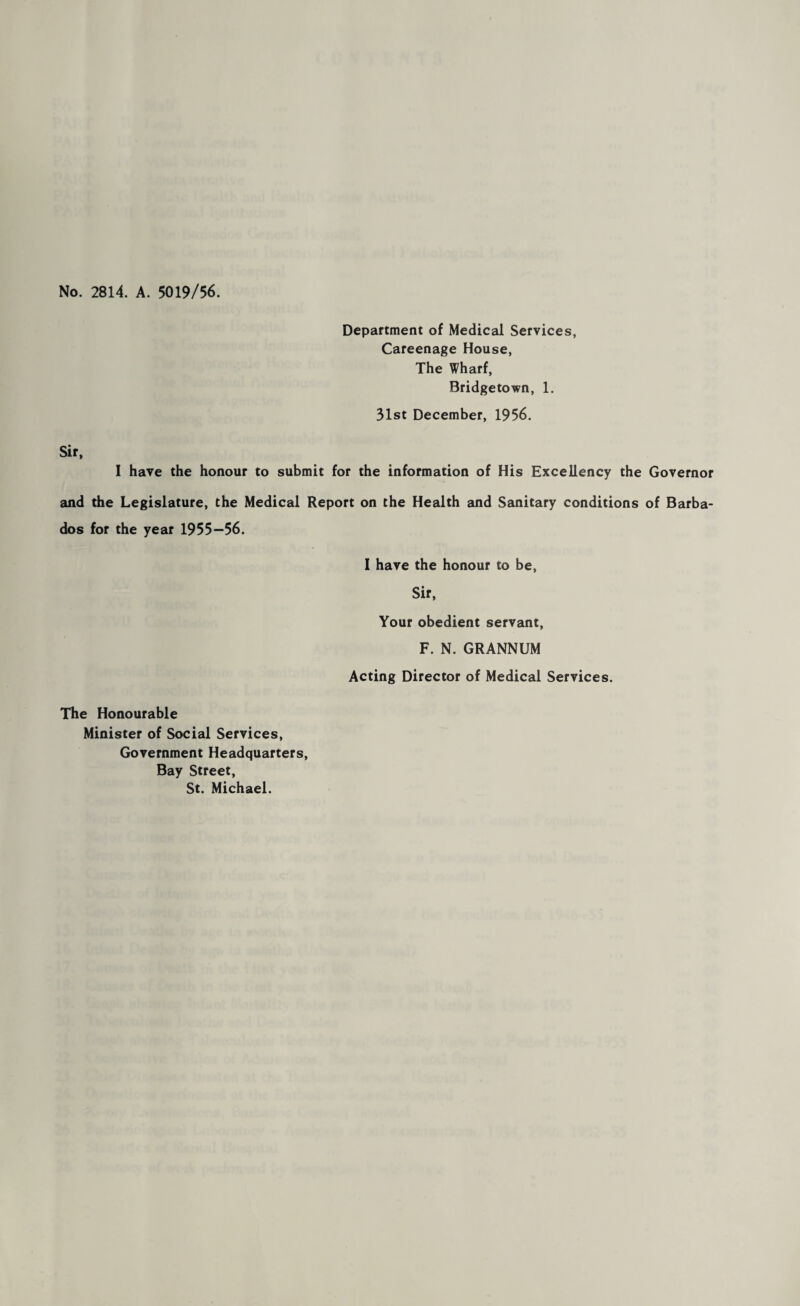 No. 2814. A. 5019/56. Department of Medical Services, Careenage House, The Wharf, Bridgetown, 1. 31st December, 1956. Sir, I have the honour to submit for the information of His Excellency the Governor and the Legislature, the Medical Report on the Health and Sanitary conditions of Barba¬ dos for the year 1955—56. I have the honour to be. Sir, Your obedient servant, F. N. GRANNUM Acting Director of Medical Services. The Honourable Minister of Social Services, Government Headquarters, Bay Street, St. Michael.