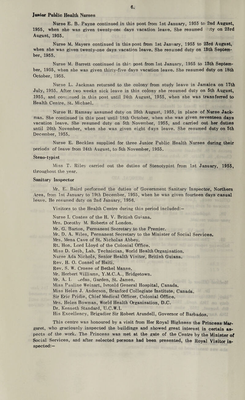 Junior Public Health Nurses Nurse E. B. Payne continued in this post from 1st January, 1955 to 2nd August, 1955, when she was given twenty-one days vacation leave. She resumed hity on 23rd August, 1955. Nurse M. Mayers continued in this post from 1st January, 1955 to 23rd August, when she was given twenty-one days vacation leave. She resumed duty on 13th Septem¬ ber, 1955. Nurse M. Barrett continued in thi': post from 1st January, 1955 to 13th Septem¬ ber, 1955, when she was given thirty-five days vacation leave. She resumed duty on 18th October, 1955. Nurse L. Jackman returned to the colony from study leave in Jamaica on 17th July, 1955. After two weeks sick leave in this colony she resumed duty on 5th August, 1955, and continued in this post until 24th August, 1955, when she was transferred to Health Centre, St. Michael. Nurse H. Ramsay assumed duty on 25th August, 1955, in place of Nurse Jack- man. She continued in this post until 18th October, when she was given seventeen days vacation leave. She resumed duty on 5th November, 1955, and carried out her duties until 26th November, when she was given eight days leave. She resumed duty on 5th December, 1955. Nurse E. Beckles supplied for three Junior Public Health Nurses during their periods of leave from 24th August, to 5th November, 1955. Steno-typist Mi ss T. Riley carried out the duties of Stenotypist from 1st January, 1955, throughout the year. Sanitary Inspector Mr. E. Baird performed the duties of Government Sanitary Inspector, Northern Area, from 1st January to 19th December, 1955, when he was given fourteen days casual leave. He resumed duty on 2nd January, 1956. Visitors to the Health Centre during this period included:— Nurse I. Coates of the H. V. British Guiana. Mrs. Dorothy M. Roberts of London. Mr. G. Barton, Permanent Secretary to the Premier. Mr. D. A. Wiles, Permanent Secretary to the Minister of Social Services. Mrs. Mena Cave of St. Nicholas Abbey. Rt. Hon. Lord Lloyd of the Colonial Office. Mi ss D. Geib, Lab. Technician, World Health Organisation. Nurse Ada Nichols, Senior Health Visitor, British Guiana. Rev. H. 0. Connel of Haiti. Rev. S. W. Crosse of Bethel Manse. Mr. Herbert Williams, Y.M.C.A., Bridgetown. Mr. A. L urdan, Garden, St. James. Miss Pauline Weinart, Ivronld General Hospital, Canada. Mi ss Helen J. Anderson, Branford Collegiate Institute, Canada. Sir Eric Pridie, Chief Medical Officer, Colonial Office. Mrs. Helen Bowman, World Health Organisation, D.C. Dr. Kenneth Standard, U.C.W.I. His Excellency, Brigadier Sir Robert Arundell, Governor of Barbados. This centre was honoured by a visit from Her Royal Highness the Princess Mar¬ garet, who graciously inspected the buildings and showed great interest in certain as¬ pects of the work. The Princess was met at the gate of the Centre by the Minister of Social Services, and after selected persons had been presented, the Royal Visitor in¬ spected:—