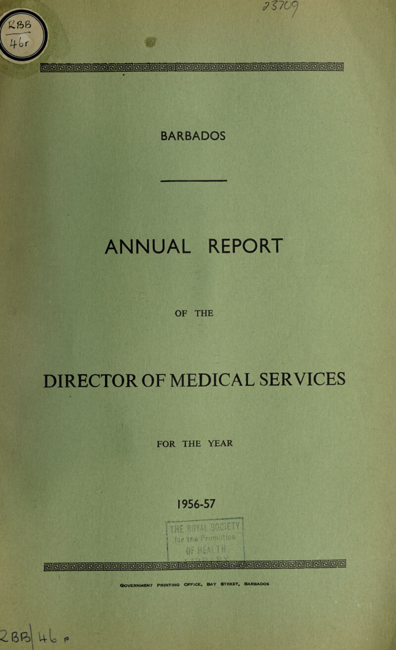 <r- BARBADOS BlialtBiialElisliglEliBli ANNUAL REPORT OF THE DIRECTOR OF MEDICAL SERVICES FOR THE YEAR 1956-57 ___^M**m**»**+1 \ 2br>i uL 1 Government printing office, bay street, Barbados