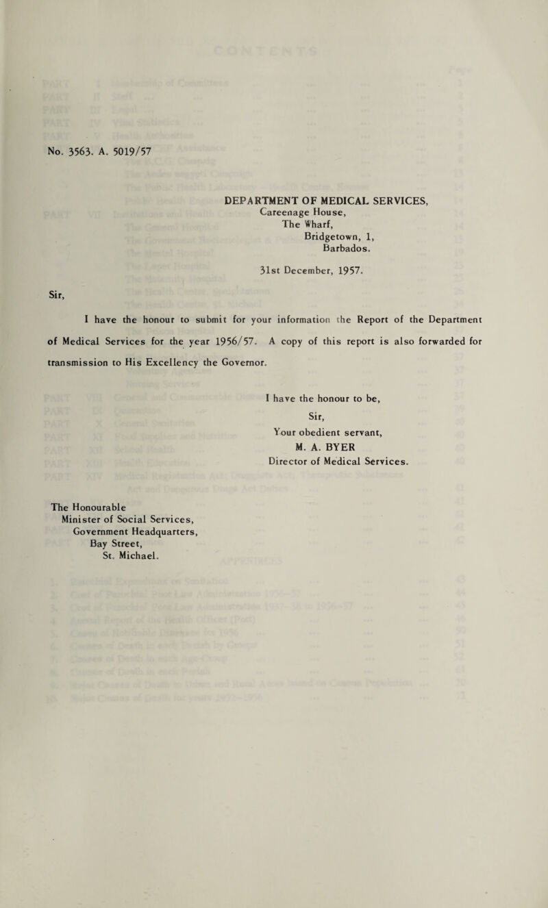 No, 3563, A, 5019/57 DEPARTMENT OF MEDICAL SERVICES, Careenage House, The Wharf, Bridgetown, 1, Barbados, 31st December, 1957, Sir, I have the honour to submit for your information the Report of the Department of Medical Services for the year 1956/57^ A copy of this report is also forwarded for transmission to His Excellency the Governor, I have the honour to be, Sir, Your obedient servant, M. A. BYER Director of Medical Services, The Honourable Minister of Social Services, Government Headquarters, Bay Street, St, Michael,