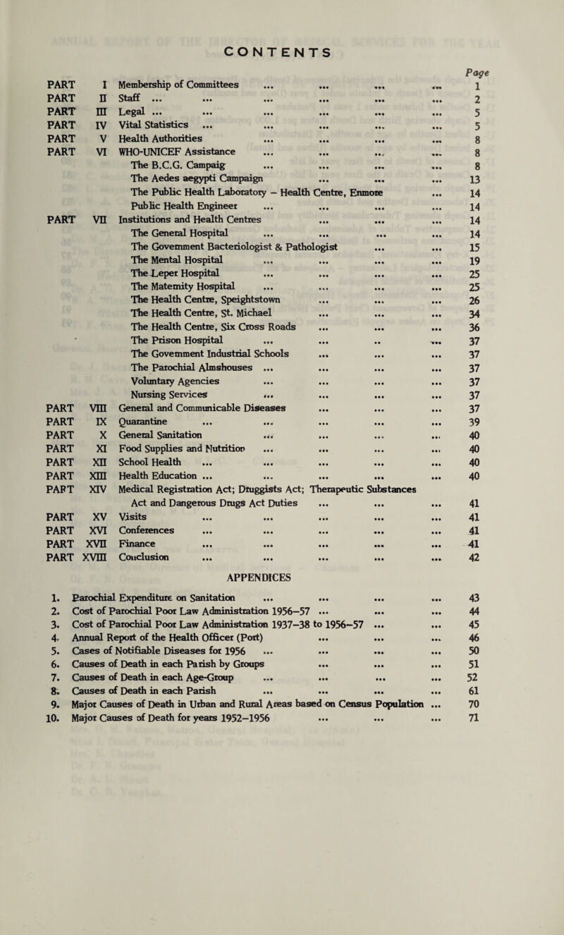 CONTENTS Page PART I Membership of Committees « 9* 1 PART n Staff ... ... ... ... • •• 2 PART m Legal ... ... ... ... • M • •• 5 PART IV Vital Statistics • • * • •• 5 PART V Health Authorities • •• 8 PART VI WHO-UNICEF Assistance 8 The B.C.G. Campaig • M 8 The Aedes aegypti Campaign • •• 13 The Public Health Laboratory — Health Centre, Enmoie • •• 14 Public Health Engineer • •• • • • 14 PART vn Institutions and Health Centres • • • • •• 14 The General Hospital • • • • •• 14 PART PART PART PART PART PART PART PART PART The Government Bacteriologist & Pathologist The Mental Hospital The Leper Hospital The Maternity Hospital The Health Centre, Speightstown The Health Centre, St. Michael The Health Centre, Six Cross Roads The Prison Hospital The Government Industrial Schools The Parochial Almshouses ... Voluntary Agencies Nursing Services ... VTTT General and Communicable Diseases IX Quarantine X General Sanitation ... XI Food Supplies and Nutrition XII School Health Xin Health Education ... XTV Medical Registration Act; Dtuggists Act; Therapeutic Substances Act and Dangerous Drugs Act Duties XV Visits ... ... ... ... XVI Conferences PART XVH Finance PART xvm Conclusion APPENDICES 1. Parochial Expenditure on Sanitation ... ... ... 2. Cost of Parochial Poor Law Administration 1956—57 ••• ••• 3. Cost of Parochial Poor Law Administration 1937—38 to 1956—57 ... 4. Annual Report of the Health Officer (Port) 5. Cases of Notifiable Diseases for 1956 6. Causes of Death in each Parish by Groups 7. Causes of Death in each Age-Group 8. Causes of Death in each Parish ••• ••• ••• 9. Major Causes of Death in Urban and Rural Areas based on Census Population 10. Major Causes of Death for years 1952—1956 15 19 25 25 26 34 36 37 37 37 37 37 37 39 40 40 40 40 41 41 41 41 42 43 44 45 46 50 51 52 61 70 71