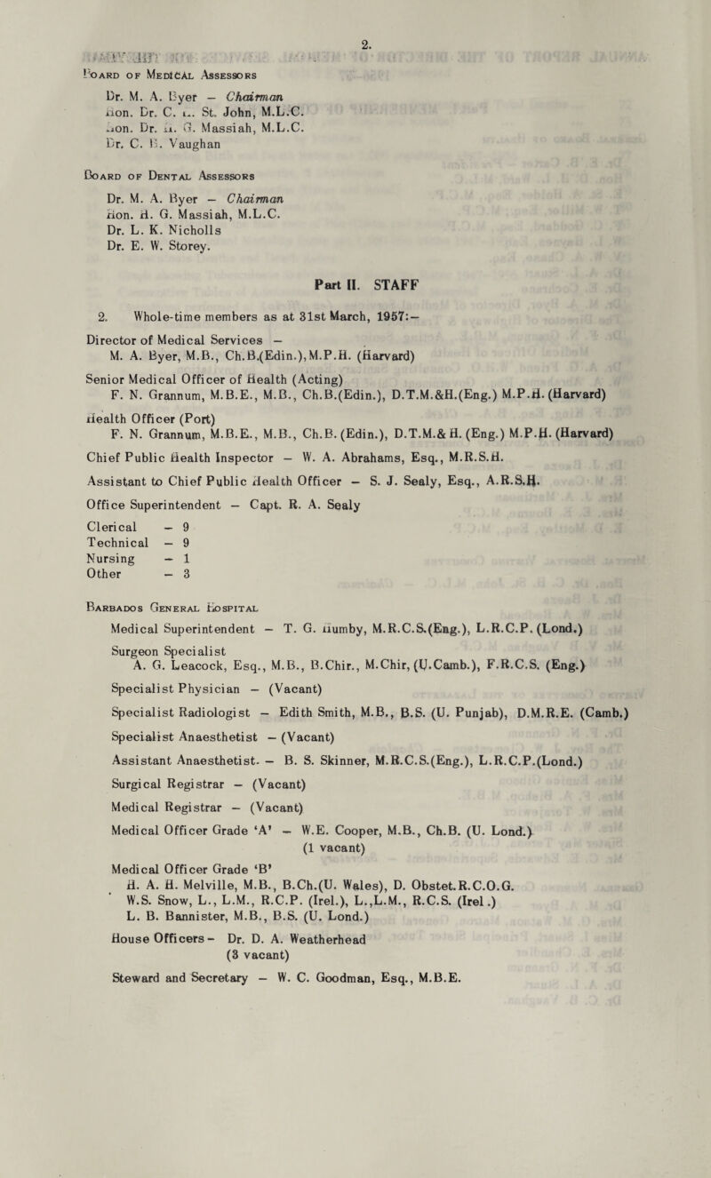 Board of MedICAl Assessors Dr. M. A. Byer — Chairman iion. Dr. C. i^. St. John, M.L.C. ^on. Dr. ii. G. Massiah, M.L.C. Dr. C. 13. Vaughan Board of Dental Assessors Dr. M. A. Byer — Chairman Hon. H. G. Massiah, M.L.C. Dr. L. K. Nicholls Dr. E. W. Storey. Part II. STAFF 2. Whole-time members as at 31st March, 1957: — Director of Medical Services — M. A. Byer, M.B., Ch.B.(Edin.),M.P.H. (Harvard) i Senior Medical Officer of Health (Acting) F. N. Grannum, M.B.E., M.B., Ch.B.(Edin.), D.T.M.&H.(Eng.) M.P.tf. (Harvard) Health Officer (Port) F. N. Grannum, M.B.E., M.B., Ch.B. (Edin.), D.T.M.&H. (Eng.) M.P.jH. (Harvard) Chief Public Health Inspector — W. A. Abrahams, Esq., M.R.S.H. Assistant to Chief Public Health Officer — S. J. Sealy, Esq., A.R.S.IJ. Office Superintendent — Capt. R. A. Sealy Clerical — 9 Technical — 9 Nursing — 1 Other — 3 Barbados General Hospital Medical Superintendent — T. G. uumby, M.R.C.S.(Eng.), L.R.C.P. (Lond.) Surgeon Specialist A. G. Leacock, Esq., M.B., B.Chir., M.Chir, (IJ.Camb.), F.R.C.S. (Eng.) Specialist Physician — (Vacant) Specialist Radiologist — Edith Smith, M.B., B.S. (U. Punjab), D.M.R.E. (Camb.) Specialist Anaesthetist — (Vacant) Assistant Anaesthetist. — B. S. Skinner, M.R.C.S.(Eng.), L.R.C.P.(Lond.) Surgical Registrar — (Vacant) Medical Registrar — (Vacant) Medical Officer Grade ‘A’ — W.E. Cooper, M.B., Ch.B. (U. Lond.) (1 vacant) Medical Officer Grade ‘B’ H. A. H. Melville, M.B., B.Ch.(U. Wales), D. Obstet.R.C.O.G. W.S. Snow, L., L.M., R.C.P. (Irel.), L.,L.M., R.C.S. (Irel.) L. B. Bannister, M.B., B.S. (U. Lond.) House Officers - Dr. D. A. Weatherhead (3 vacant) Steward and Secretary — W. C. Goodman, Esq., M.B.E.