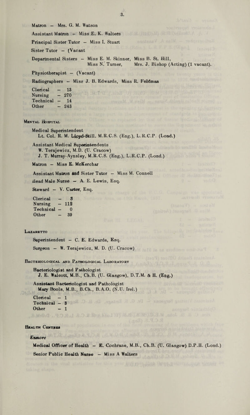 Matron — Mrs. G. M. Watson Assistant Matron — Miss J£. K. Walters Principal Sister Tutor — Miss I. Stuart Sister Tutor — (Vacant Departmental Sisters — Miss E. M. Skinner, Miss B. St. Hill, Mi ss N. Turner, Mrs. J. Bishop (Acting) (1 vacant). Physiotherapist — (Vacant) Radiographers — Miss J. B. Edwards, Miss R. Feldman Clerical — 13 Nursing — 270 Technical — 14 Other — 243 Mental Hospital Medical Superintendent Lt. Col. R. M. Lloyd-Still. M.R.C.S. (Eng.), L.R.C.P. (Lond.) Assistant Medical Superintendents W. Terajewicz, M.D. (U. Cracow) J. T. Murray-Aynsley, M.R.C.S. (Eng.), L.R.C.P. (Lond.) Matron — Miss E. McKerchar Assistant Matron and Sister Tutor — Miss M. Connell Head Male Nurse — A. E. Lewis, Esq. Steward — V. Carter, Esq. Clerical — 3 Nursing — 112 Technical — 0 Other — 39 Lazaretto Superintendent — C. E. Edwards, Esq. Surgeon — W. Terajewicz, M. D. (U. Cracow) Bacteriological and Pathological Laboratory Bacteriologist and Pathologist J. E. Walcott, M.B., Ch.B. (U. Glasgow), D.T.M. & H. (Eng.) Assistant Bacteriologist and Pathologist Mary Bools, M.B., B.Ch., B.A.O. (N.U. Irel.) Clerical — 1 Technical — 3 Other — 1 Health Centres Enmore Medical Officer of Health — E. Cochrane, M.B., Ch.B. (U. Glasgow) D.P.H. (Lond.) Senior Public Health Nurse — Miss A Walters