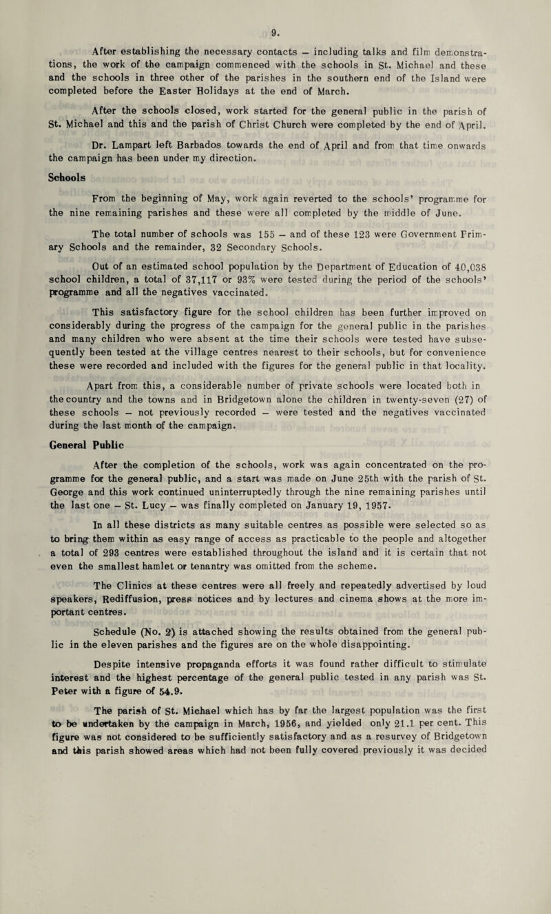 After establishing the necessary contacts — including talks and film demonstra¬ tions, the work of the campaign commenced with the schools in St. Michael and these and the schools in three other of the parishes in the southern end of the Island were completed before the Easter Holidays at the end of March. After the schools closed, work started for the general public in the parish of St. Michael and this and the parish of Christ Church were completed by the end of April. Dr. Lampart left Barbados towards the end of April and from that time onwards the campaign has been under my direction. Schools From the beginning of May, work again reverted to the schools’ programme for the nine remaining parishes and these were all completed by the middle of June. The total number of schools was 155 — and of these 123 were Government Prim¬ ary Schools and the remainder, 32 Secondary Schools. Out of an estimated school population by the Department of Education of 4.0,038 school children, a total of 37,117 or 93% were tested during the period of the schools’ programme and all the negatives vaccinated. This satisfactory figure for the school children has been further improved on considerably during the progress of the campaign for the general public in the parishes and many children who were absent at the time their schools were tested have subse¬ quently been tested at the village centres nearest to their schools, but for convenience these were recorded and included with the figures for the general public in that locality. Apart from this, a considerable number of private schools were located both in the country and the towns and in Bridgetown alone the children in twenty-seven (27) of these schools — not previously recorded — were tested and the negatives vaccinated during the last month of the campaign. General Public After the completion of the schools, work was again concentrated on the pro¬ gramme for the general public, and a start was made on June 25th with the parish of St. George and this work continued uninterruptedly through the nine remaining parishes until the last one — St. Lucy — was finally completed on January 19, 1957- In all these districts as many suitable centres as possible were selected so as to bring them within as easy range of access as practicable to the people and altogether a total of 293 centres were established throughout the island and it is certain that not even the smallest hamlet or tenantry was omitted from the scheme. The Clinics at these centres were all freely and repeatedly advertised by loud speakers, Rediffusion, press notices and by lectures and cinema shows at the more im¬ portant centres. Schedule (No. 2) is attached showing the results obtained from the general pub¬ lic in the eleven parishes and the figures are on the whole disappointing. Despite intensive propaganda efforts it was found rather difficult to stimulate interest and the highest percentage of the general public tested in any parish was St. Peter with a figure of 54.9. The parish of St. Michael which has by far the largest population was the first to be undertaken by the campaign in March, 1956, and yielded only 21.1 per cent. This figure was not considered to be sufficiently satisfactory and as a resurvey of Bridgetown and tkis parish showed areas which had not been fully covered previously it was decided
