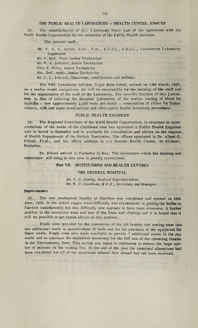 THE PUBLIC HEALTH LABORATORY - HEALTH CENTRE, ENMCRE 23. The establishment of this Laboratory forms part of the agreement with the World Health Organisation for the extension of the Fublic Health Services. The present staff:— Mr. V. A. A. Archer, M.Sc., B.Sc., F.C.I.C., F.R.I.C., Counterpart Laboratory Supervisor Mr. C. McL. Pest, Senior Technician Mr. W. A. Johnson, Junior Technician Miss E. Filey, Junior Technician Mrs. DeC. Seaiy, Junior Technician Mr. C. L . Ishmael, Glassware, sterilisation and utilities The WHC Laboratory Adviser, Major John Cebel, arrived on 10th March, 1957, on a twelve month assignment. He will be responsible for the training of the staff and for the organisation of the work of the Laboratory. The specific function of this Labora¬ tory is that of relieving the Hospital Laboratory of the routine testing of blood for Syphilis — now approximately 2,000 tests per month — examination of slides for Tuber¬ culosis, mill and water examinations and other public health laboratory procedures. PUBLIC HEALTH ENGINEER 24. The Regional Committee of the World Health Organisation, in response to repre¬ sentations of the needs of the Caribbean area has appointed a Fublic Health Engineer who is based in Barbados and is available for consultation and advice on the request of Health Departments of the British Territories. The officer appointed is Dr. Albert G. Friend, Ph.D., and his office address is c/o Enmore Health Centre, St. Michael, Barbados. Dr. Friend arrived in Barbados in May. The assistance which his training and experience will bring to this area is greatly appreciated. Part VII. INSTITUTIONS AND HEALTH CENTRES THE GENERAL HOSPITAL Dr. T. G. Ilumby, Medical Superintendent, Mr. IF. C. Goodman, M.B.E,, Secretary and Manager. Improvements 25. The new mechanical laundry at Stockton was completed and opened on 25th June, 1956. In the initial stages much difficulty was experienced in getting the boiler to function satisfactorily but this difficulty now appears to have been overcome. A further problem is the excessive wear and tear of the linen and clothing and it is hoped that it will be possible to get expert advice on this problem. Funds were provided for the conversion of the old laundry and sewing room into two additional wards to accommodate 30 beds and for the purchase of the equipment for these wards. Funds were also made available to provide 7 additional rooms in the pay wards and to purchase the equipment necessary for the full use of the operating theatre in the Tercentenary Ward. This action was taken to endeavour to reduce the large num¬ ber of patients on the waiting list. At the end of the year the structural alterations had been completed but all of the equipment ordered from abroad had not been received.