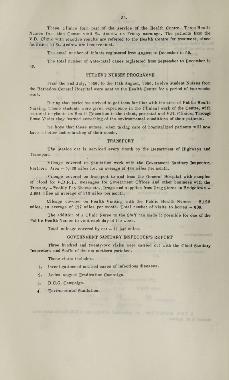 These Clinics form part of the service of the Health Centre. Three Health Nurses from this Centre visit St. Andrew on Friday mornings. The patients from the V.D. Clinic with reactive results are referred to the Health Centre for treatment, since facilities at St. Andrew are inconvenient. The total number of infants registered from August to December is 99. The total number of Ante-natal cases registered from September to December is 30. STUDENT NURSES PROGRAMME From the 2nd July, 1956, to the 11th August, 1956, twelve Student Nurses from the Barbados General Hospital were sent to the Health Centre for a period of two weeks each. During that period we strived to get them familiar with the aims of Public Health Nursing. These students were given experience in the Clinical work of the Centre, with especial emphasis on Health Education in the infant, pre-natal and V.D. Clinics. Through Pome Visits they learned something of the environmental conditions of their patients. We hope that these nurses, when taking care of hospitalized patients will now have a better understanding of their needs. TRANSPORT The Station car is serviced every month by the Department of Highways and Transport. Mileage covered on Sanitation work with the Government Sanitary Inspector, Northern Area — 5,209 miles i.e. an average of 434 miles per month. Mileage covered on transport to and from the General Hospital with samples of blood for V.D.R.L., messages for Government Offices and other business with the Treasury — Weekly Fay Sheets etc., Drugs and supplies from Drug Stores in Bridgetown — 2,624 miles an average of 219 miles per month. Mileage covered on Health Visiting with the Public Health Nurses — 2,129 miles, an average of 177 miles per month. Total number of visits to homes — 606. The addition of a Clinic Nurse to the Staff has made it possible for one of the Fublic Health Nurses to visit each day of the week. Total mileage covered by car — 11,345 miles. GOVERNMENT SANITARY INSPECTOR’S REPORT Three hundred and twenty-two visits were carried out with the Chief Sanitary Inspectors and Staffs of the six northern parishes. These visits include:— 1. Investigations of notified cases of infectious diseases. 2. Aedes aegypti Eradication Campaign. 3. B.C.G. Campaign. 4. Environmental Sanitation.