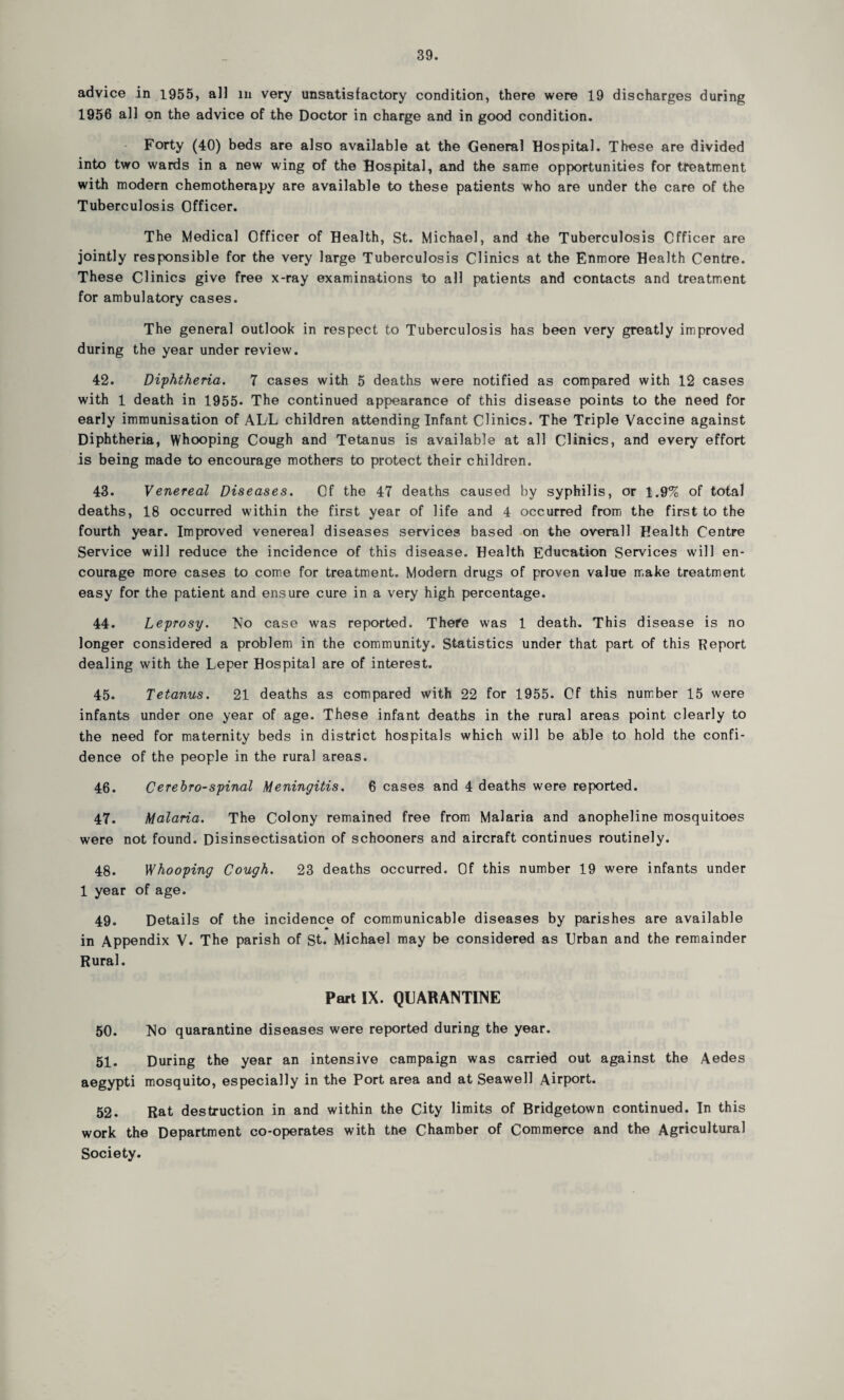 advice in 1955, all m very unsatisfactory condition, there were 19 discharges during 1956 a] ] on the advice of the Doctor in charge and in good condition. Forty (40) beds are also available at the General Hospital. These are divided into two wards in a new wing of the Hospital, and the same opportunities for treatment with modern chemotherapy are available to these patients who are under the care of the Tuberculosis Officer. The Medical Officer of Health, St. Michael, and the Tuberculosis Officer are jointly responsible for the very large Tuberculosis Clinics at the Enmore Health Centre. These Clinics give free x-ray examinations to all patients and contacts and treatment for ambulatory cases. The general outlook in respect to Tuberculosis has been very greatly improved during the year under review. 42. Diphtheria. 7 cases with 5 deaths were notified as compared with 12 cases with 1 death in 1955. The continued appearance of this disease points to the need for early immunisation of ALL children attending Infant Clinics. The Triple Vaccine against Diphtheria, Whooping Cough and Tetanus is available at all Clinics, and every effort is being made to encourage mothers to protect their children. 43. Venereal Diseases. Of the 47 deaths caused by syphilis, or 1.9/c of total deaths, 18 occurred within the first year of life and 4 occurred from the first to the fourth year. Improved venereal diseases services based on the overall Health Centre Service will reduce the incidence of this disease. Health Education Services will en¬ courage more cases to come for treatment. Modern drugs of proven value make treatment easy for the patient and ensure cure in a very high percentage. 44. Leprosy. No case was reported. There was 1 death. This disease is no longer considered a problem in the community. Statistics under that part of this Report dealing with the Leper Hospital are of interest. 45. Tetanus. 21 deaths as compared with 22 for 1955. Of this number 15 were infants under one year of age. These infant deaths in the rural areas point clearly to the need for maternity beds in district hospitals which will be able to hold the confi¬ dence of the people in the rural areas. 46. Cerebro-spinal Meningitis. 6 cases and 4 deaths were reported. 47. Malaria. The Colony remained free from Malaria and anopheline mosquitoes were not found. Disinsectisation of schooners and aircraft continues routinely. 48. V/hooping Cough. 23 deaths occurred. Of this number 19 were infants under 1 year of age. 49. Details of the incidence of communicable diseases by parishes are available in Appendix V. The parish of St. Michael may be considered as Urban and the remainder Rural. Part IX. QUARANTINE 50. No quarantine diseases were reported during the year. 51. During the year an intensive campaign was carried out against the Aedes aegypti mosquito, especially in the Port area and at Seawell Airport. 52. Rat destruction in and within the City limits of Bridgetown continued. In this work the Department co-operates with the Chamber of Commerce and the Agricultural Society.