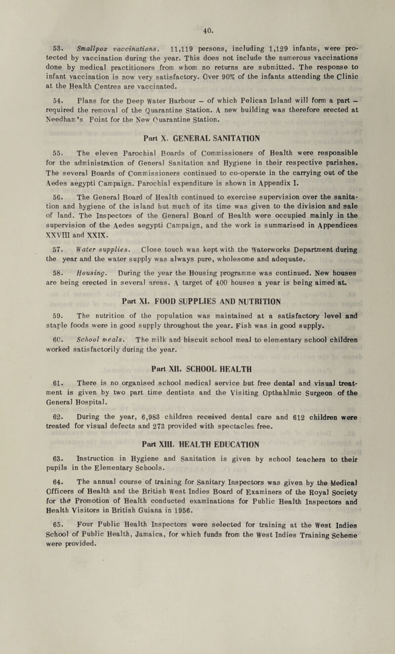 53. Smallpox vaccinations. 11,119 persons, including 1,129 infants, were pro¬ tected by vaccination during the year. This does not include the numerous vaccinations done by medical practitioners from whom no returns are submitted. The response to infant vaccination is now very satisfactory. Over 90% of the infants attending the Clinic at the Health Centres are vaccinated. 54. Plans for the Deep Water Harbour — of which Pelican Island will form a part — required the removal of the Quarantine Station. A new building was therefore erected at Needham’s Point for the New Quarantine Station. Part X. GENERAL SANITATION 55. The eleven Parochial Boards of Commissioners of Health were responsible for the administration of General Sanitation and Hygiene in their respective parishes. The several Boards of Commissioners continued to co-operate in the carrying out of the Aedes aegypti Campaign. Parochial expenditure is shown in Appendix I. 56. The General Board of Health continued to exercise supervision over the sanita¬ tion and hygiene of the island but much of its time was given to the division and sale of land. The Inspectors of the General Board of Health were occupied mainly in the supervision of the Aedes aegypti Campaign, and the work is summarised in Appendices XXVm and XXIX. 57. Water supplies. Close touch was kept with the Waterworks Department during the year and the water supply was always pure, wholesome and adequate. 58. Housing. During the year the Housing programme was continued. New houses are being erected in several areas. A target of 400 houses a year is being aimed at. Part XI. FOOD SUPPLIES AND NUTRITION 59. The nutrition of the population was maintained at a satisfactory level and staple foods were in good supply throughout the year. Fish was in good supply. 60. School meals. The milk and biscuit school meal to elementary school children worked satisfactorily during the year. Part XII. SCHOOL HEALTH 61. There is no organised school medical service but free dental and visual treat¬ ment is given by two part time dentists and the Visiting Opthahlmic Surgeon of the General Hospital. 62. During the year, 6,983 children received dental care and 612 children were treated for visual defects and 273 provided with spectacles free. Part XIII. HEALTH EDUCATION 63. Instruction in Hygiene and Sanitation is given by school teachers to their pupils in the Elementary Schools. 64. The annual course of training for Sanitary Inspectors was given by the Medical Officers of Health and the British West Indies Board of Examiners of the Royal Society for the Promotion of Health conducted examinations for Public Health Inspectors and Health Visitors in British Guiana in 1956. 65. Four Public Health Inspectors were selected for training at the West Indies School of Public Health, Jamaica, for which funds from the West Indies Training Scheme were provided.