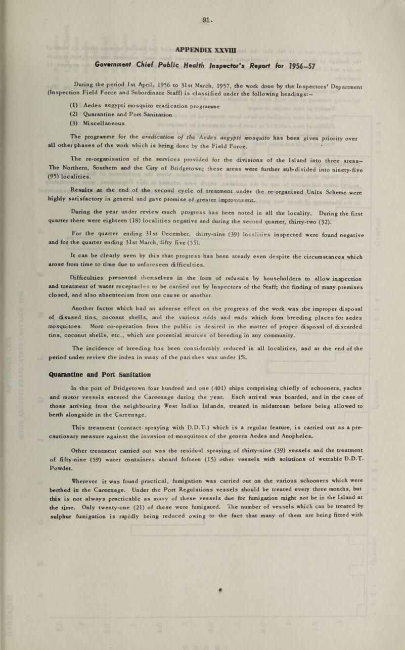 appendix XXVIII Government Chief Public Health Inspector’s Report for 1956-57 During the period 1st April, 1956 to 31st March, 1957, the work done by the Inspectors’ Department (Inspection Field Force and Subordinate Staff) is classified under the following headings:- (1) Aedes aegypti mosquito eradication programme (2) Quarantine and Port Sanitation (3) Miscellaneous The programme for the eradication of the Aedes aegypti mosquito has been given priority over all other phases of the work which is being done by the Field Force, The re-organisation of the services provided for the divisions of the Island into three areas — The Northern, Southern and the City of Bridgetown; these areas were further sub-divided into ninety-five (95) localities. Results at the end of the second cycle of treatment under the re-organised Units Scheme were highly satisfactory in general and gave promise of greater improvement. During the year under review much progress has been noted in all the locality. During the first quarter there were eighteen (18) localities negative and during the second quarter, thirty-two (32). For the quarter ending 31st December, thirty-nine (39) localities inspected were found negative and for the quarter ending 31st March, fifty five (55). It can be clearly seen by this that progress has been steady even despite the circumstances which arose from time to time due to unforeseen difficulties. Difficulties presented themselves in the form of refusals by householders to allow inspection and treatment of water receptacles to be carried out by Inspectors of the Staff; the finding of many premises closed, and also absenteeism from one cause or another Another factor which had an adverse effect on the progress of the work was the improper disposal of disused tins, coconut shells, and the various odds and ends which form breeding places for aedes mosquitoes More co-operation from the public is desired in the matter of proper disposal of discarded tins, coconut shells, etc., which are potential sources of breeding in any community. The incidence of breeding has been considerably reduced in all localities, and at the end of the period under review the index in many of the parishes was under 1%. Quarantine and Port Sanitation In the port of Bridgetown four hundred and one (401) ships comprising chiefly of schooners, yachts and motor vessels entered the Careenage during the year. Each arrival was boarded, and in the case of those arriving from the neighbouring West Indian Islands, treated in midstream before being allowed to berth alongside in the Careenage, This treatment (contact spraying with D.D.T.) which is a regular feature, is carried out as a pre¬ cautionary measure against the invasion of mosquitoes of the genera Aedes and Anopheles. Other treatment carried out was the residual spraying of thirty-nine (39) vessels and the treatment of fifty-nine (59) water containers aboard fofteen (15) other vessels with solutions of wettable D.D.T. Powder, Wherever it was found practical, fumigation was carried out on the various schooners which were berthed in the Careenage, Under the Port Regulations vessels should be treated every three months, but this is not always practicable as many of these vessels due for fumigation might not be in the Island at the time. Only twenty-one (21) of these were fumigated. The number of vessels which can be treated by sulphur fumigation is rapidly being reduced owing to the fact that many of them are being fitted with ♦