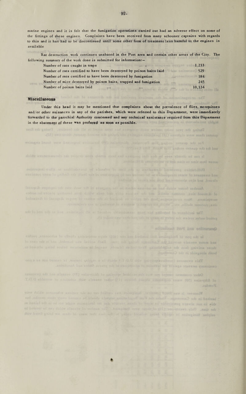 marine engines and it is felt that the fumigation operations carried out had an adverse effect on some of the fittings of these engines Complaints have been received from many schooner captains with regards to this and it has had to be discontinued until some other form of treatment less harmful to. the engines is available Rat destruction work continues unabated in the Port area and certain other areas of the City, The following summary of the work done is submitted for information: — Number of rats caught in traps . 1,233 Number of rats certified to have been destroyed by poison baits laid 529 Number of rats certified to have been destroyed by fumigation 184 Number of mice destroyed by poison baits, trapped and fumigation 245 Number of poison baits laid „„„ 10,334 Miscellaneous Under this head it may be mentioned that complaints about the prevalence of flies, mosquitoes and/or other nuisances in any of the parishes, which were referred to this Department, were immediately forwarded to the parochial Authority concerned and any technical assistance required from this Department in the abatement of these was profered as soon as possible.