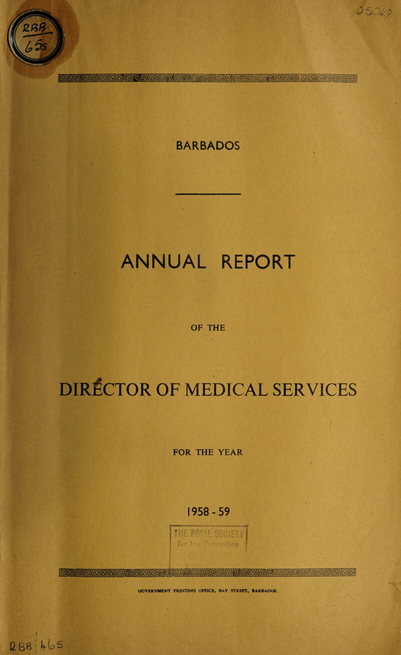 ANNUAL REPORT \ OF THE DIRECTOR OF MEDICAL SERVICES FOR THE YEAR 1958 - 59 the pov l so ;etv for f o-,* ifpfj p[llfgJimjfmirgJ[gJjmI i G BB 4US GOVERNMENT PRINTING OFFICE, BAY STREET, BARBADOS.