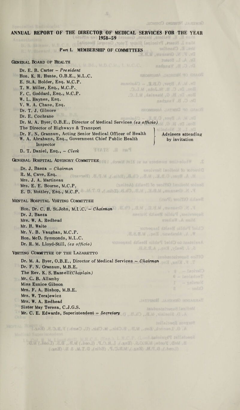 ANNUAL REPORT OF THE DIRECTOR OF MEDICAL SERVICES FOR THE YEAR 1958-59 Part I. MEMBERSHIP OF COMMITTEES General Board of Health Dr. E. B. Carter - President Hon. K. R. Hunte, O.B.E., M.L.C. E. St.A. Holder, Esq. M.C.P. T. W. Miller, Esq., M.C.P., F. C. Goddard, Esq., M.C.P. W. L. Haynes, Esq. V. W. A. Chase, Esq. Dr. T. J. Gilmore Dr. E. Cochrane Dr. M. A. Byer, O.B.E., Director of Medical Services (ex officio) The Director of Highways & Transport \ Dr. F. N. Grannum, Acting Senior Medical Officer of Health W. A. Abrahams, Esq., Government Chief Public Health Inspector ’ D. T. Daniel, Esq., - Clerk General Hospital Advisory Committee Dr. J. Baeza - Chairman R. M. Cave, Esq. Mrs. J. A. Martineau Mrs. E. E. Bourne, M.C.P. E. D. Mottley, Esq., M.C.P. Mental Hospital Visiting Committee Hon. Dr. C. H. St.John, M.L.C. - Chairman Dr. J. Baeza Mrs. W. A. Redhead Mr. H. Waite Mr. V. B. Vaughan, M.C.P. Hon. McD. Symmonds, M.L.C. Dr. R. M. Lloyd-Still, (ex officio) Visiting Committee of the Lazaretto Dr. M. A. Byer, O.B.E., Director of Medical Services - Chairman Dr. F. N. Grannum, M.B.E. The Rev. K. S. Hass ell (Chaplain) Mr. C. B. Allamby Miss Eunice Gibson Mrs. F. A. Bishop, M.B.E. Mrs. W. Terajewicz Mrs. W, A. Redhead Sister May Teresa, C.J.G.S. Mr. C. E. Edwards, Superintendent — Secretary Advisers attending by invitation