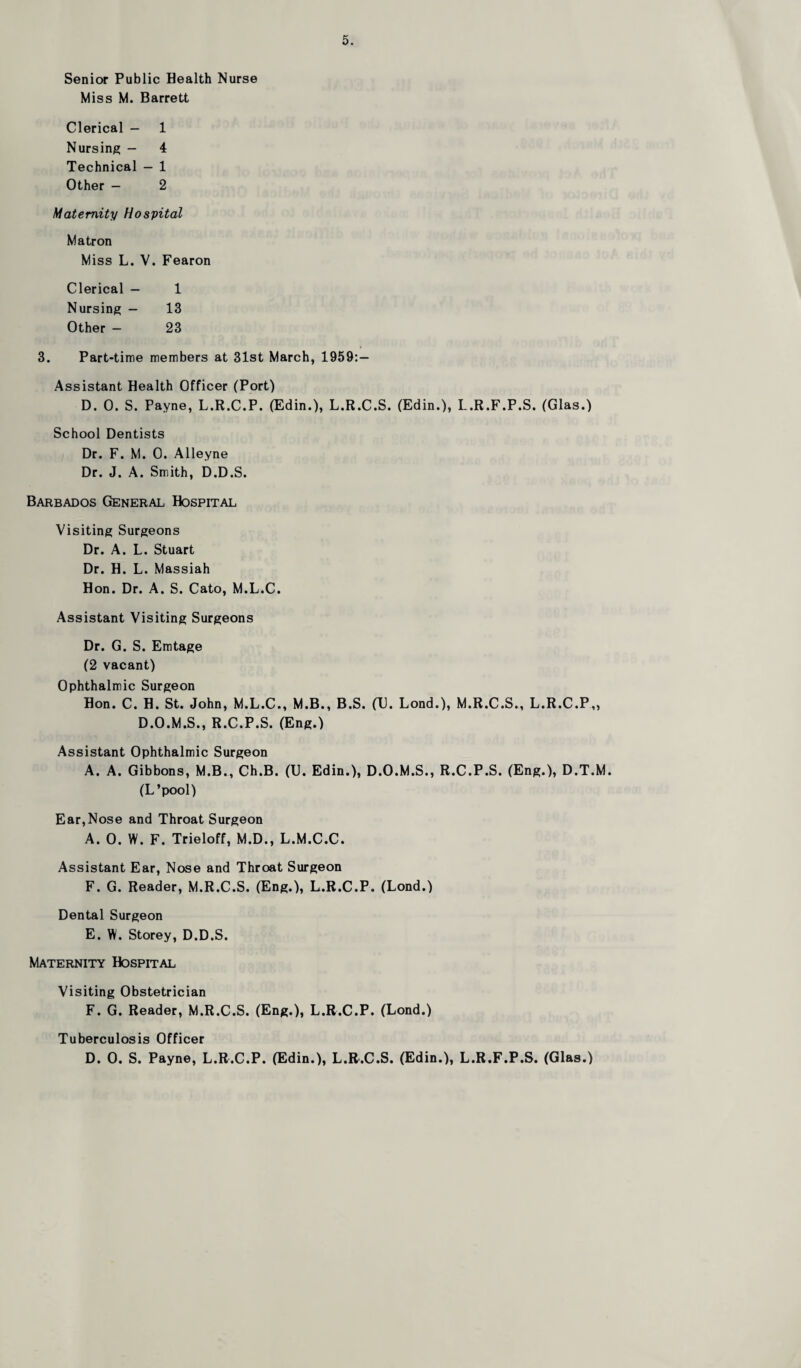 Senior Public Health Nurse Miss M. Barrett Clerical — 1 Nursing — 4 Technical — 1 Other — 2 Maternity Hospital Matron Miss L. V. Fearon Clerical — 1 Nursing — 13 Other - 23 3. Part-time members at 31st March, 1959:— Assistant Health Officer (Port) D. 0. S. Payne, L.R.C.P. (Edin.), L.R.C.S. (Edin.), L.R.F.P.S. (Glas.) School Dentists Dr. F. M. 0. Alleyne Dr. J. A. Smith, D.D.S. Barbados General Hospital Visiting Surgeons Dr. A. L. Stuart Dr. H. L. Massiah Hon. Dr. A. S. Cato, M.L.C. Assistant Visiting Surgeons Dr. G. S. Emtage (2 vacant) Ophthalmic Surgeon Hon. C. H. St. John, M.L.C., M.B., B.S. (U. Lond.), M.R.C.S., L.R.C.P,, D.O.M.S., R.C.P.S. (Eng.) Assistant Ophthalmic Surgeon A. A. Gibbons, M.B., Ch.B. (U. Edin.), D.O.M.S., R.C.P.S. (Eng.), D.T.M. (L’pool) Ear,Nose and Throat Surgeon A. 0. W. F. Trieloff, M.D., L.M.C.C. Assistant Ear, Nose and Throat Surgeon F. G. Reader, M.R.C.S. (Eng.), L.R.C.P. (Lond.) Dental Surgeon E. W. Storey, D.D.S. Maternity Hospital Visiting Obstetrician F. G. Reader, M.R.C.S. (Eng.), L.R.C.P. (Lond.) Tuberculosis Officer D. 0. S. Payne, L.R.C.P. (Edin.), L.R.C.S. (Edin.), L.R.F.P.S. (Glas.)