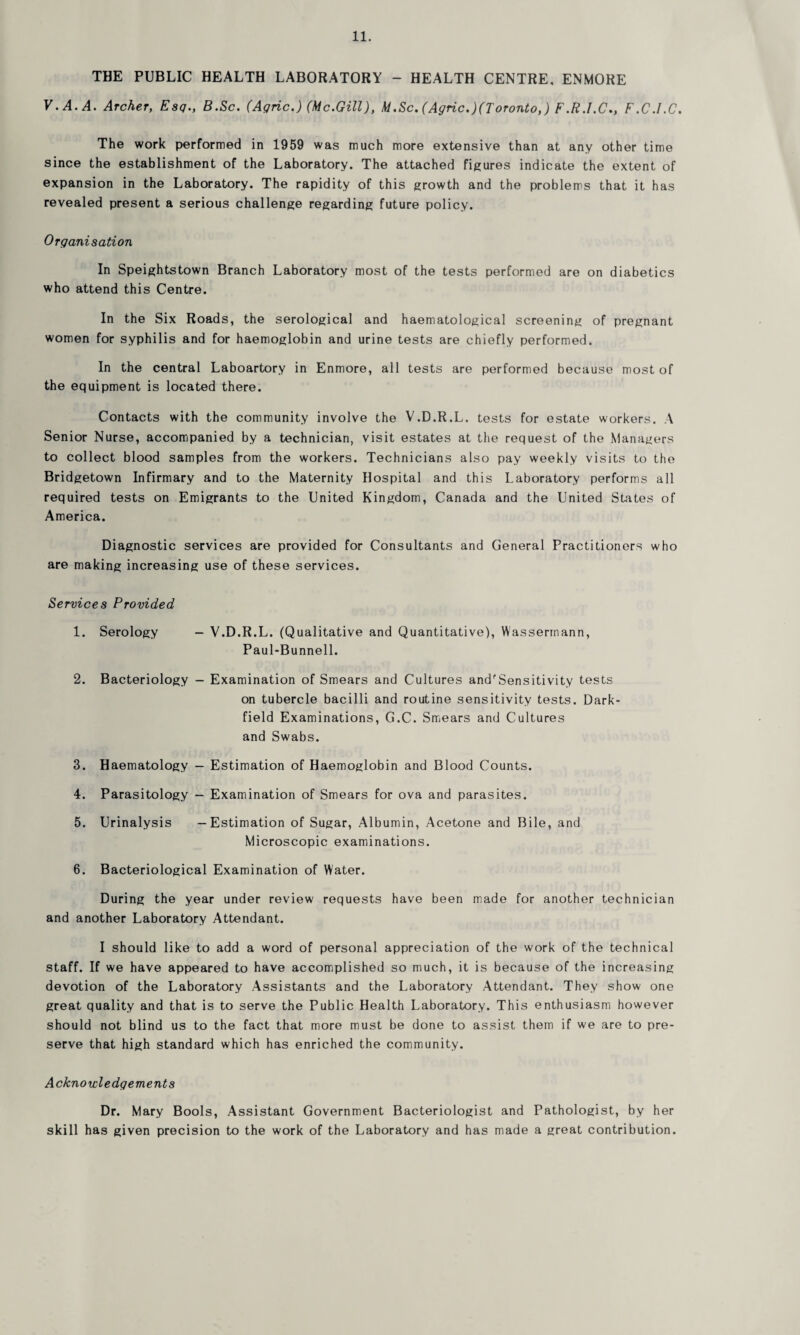 THE PUBLIC HEALTH LABORATORY - HEALTH CENTRE, ENMORE V.A.A. Archer, Esq., B.Sc. (Aqric.) (Me.Gill), M.Sc.(Agric.)(Toronto,) F.R.I.C., F.C.I.C. The work performed in 1959 was much more extensive than at any other time since the establishment of the Laboratory. The attached figures indicate the extent of expansion in the Laboratory. The rapidity of this growth and the problems that it has revealed present a serious challenge regarding future policy. Organisation In Speightstown Branch Laboratory most of the tests performed are on diabetics who attend this Centre. In the Six Roads, the serological and haematological screening of pregnant women for syphilis and for haemoglobin and urine tests are chiefly performed. In the central Laboartory in Enmore, all tests are performed because most of the equipment is located there. Contacts with the community involve the V.D.R.L. tests for estate workers. A Senior Nurse, accompanied by a technician, visit estates at the request of the Managers to collect blood samples from the workers. Technicians also pay weekly visits to the Bridgetown Infirmary and to the Maternity Hospital and this Laboratory performs all required tests on Emigrants to the United Kingdom, Canada and the United States of America. Diagnostic services are provided for Consultants and General Practitioners who are making increasing use of these services. Services Provided 1. Serology — V.D.R.L. (Qualitative and Quantitative), Wasserrnann, Paul-Bunnell. 2. Bacteriology — Examination of Smears and Cultures and'Sensitivity tests on tubercle bacilli and routine sensitivity tests. Dark- field Examinations, G.C. Smears and Cultures and Swabs. 3. Haematology — Estimation of Haemoglobin and Blood Counts. 4. Parasitology - Examination of Smears for ova and parasites. 5. Urinalysis —Estimation of Sugar, Albumin, Acetone and Bile, and Microscopic examinations. 6. Bacteriological Examination of Water. During the year under review requests have been made for another technician and another Laboratory Attendant. I should like to add a word of personal appreciation of the work of the technical staff. If we have appeared to have accomplished so much, it is because of the increasing devotion of the Laboratory Assistants and the Laboratory Attendant. They show one great quality and that is to serve the Public Health Laboratory. This enthusiasm however should not blind us to the fact that more must be done to assist them if we are to pre¬ serve that high standard which has enriched the community. Acknowledgements Dr. Mary Bools, Assistant Government Bacteriologist and Pathologist, by her skill has given precision to the work of the Laboratory and has made a great contribution.